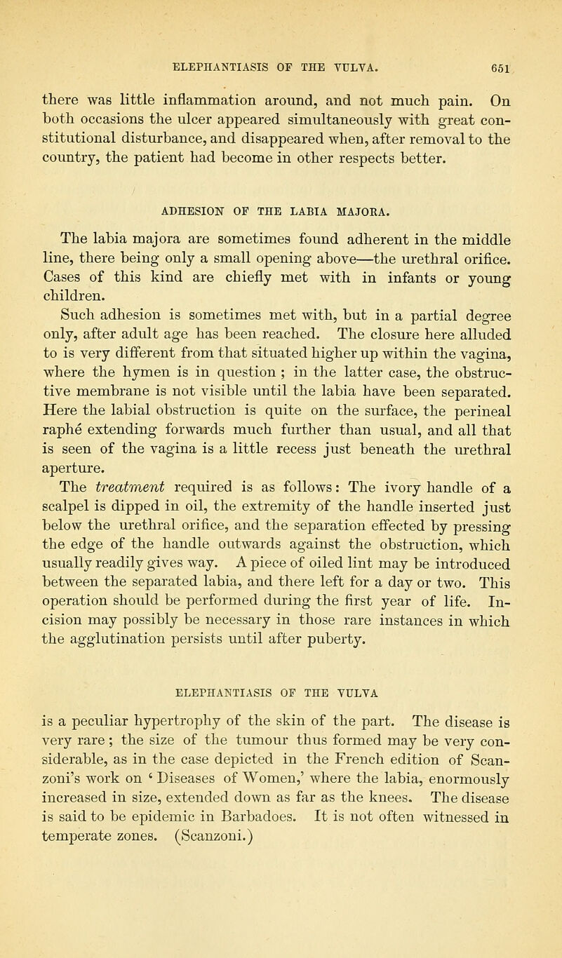 there was little inflammation around, and not much pain. On both occasions the ulcer appeared simultaneously with great con- stitutional disturbance, and disappeared when, after removal to the country, the patient had become in other respects better. ADHESION OF THE LABIA MAJOEA. The labia majora are sometimes found adherent in the middle line, there being only a small opening above—the urethral orifice. Cases of this kind are chiefly met with in infants or young children. Such adhesion is sometimes met with, but in a partial degree only, after adult age has been reached. The closure here alluded to is very different from that situated higher up within the vagina, where the hymen is in question ; in the latter case, the obstruc- tive membrane is not visible until the labia have been separated. Here the labial obstruction is quite on the surface, the perineal raphe extending forwards much further than usual, and all that is seen of the vagina is a little recess just beneath the urethral aperture. The treatment required is as follows: The ivory handle of a scalpel is dipped in oil, the extremity of the handle inserted just below the urethral orifice, and the separation effected by pressing the edge of the handle outwards against the obstruction, which usually readily gives way. A piece of oiled lint may be introduced between the separated labia, and there left for a day or two. This operation should be performed during the first year of life. In- cision may possibly be necessary in those rare instances in which the agglutination persists until after puberty. ELEPHANTIASIS OF THE VULVA is a peculiar hypertrophy of the skin of the part. The disease is very rare; the size of the tumour thus formed may be very con- siderable, as in the case depicted in the French edition of Scan- zoni's work on ' Diseases of Women,' where the labia, enormously increased in size, extended down as far as the knees. The disease is said to be epidemic in Barbadoes. It is not often witnessed in temperate zones. (Scanzoni.)