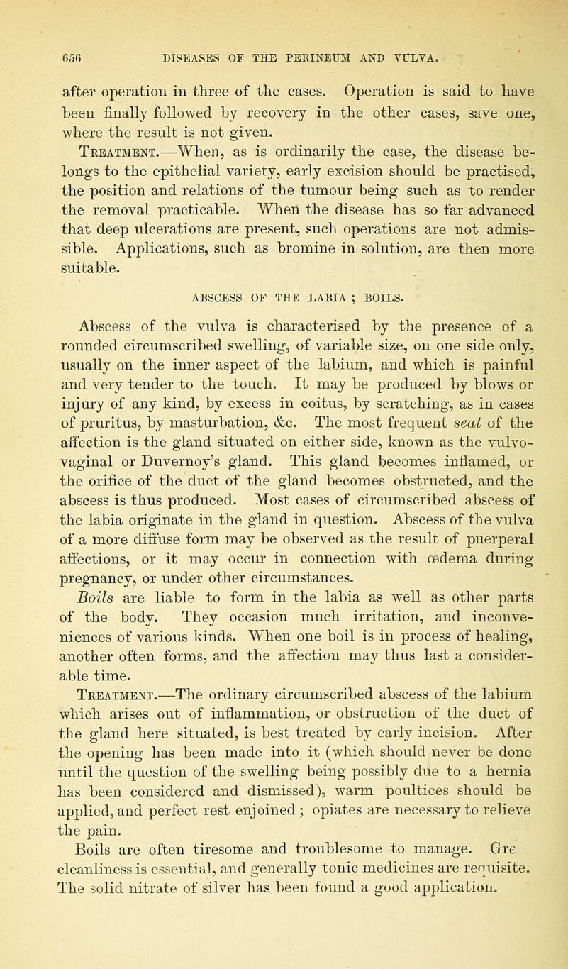 after operation in three of the cases. Operation is said to have been finally followed by recovery in the other cases, save one, where the result is not given. Treatment.—When, as is ordinarily the case, the disease be- longs to the epithelial variety, early excision should be practised, the position and relations of the tumour being such as to render the removal practicable. When the disease has so far advanced that deep ulcerations are present, such operations are not admis- sible. Applications, such as bromine in solution, are then more suitable. ABSCESS OF THE LABIA ; BOILS. Abscess of the vulva is characterised by the presence of a rounded circumscribed swelling, of variable size, on one side only, usually on the inner aspect of the labium, and which is painful and very tender to the touch. It may be produced by blows or injury of any kind, by excess in coitus, by scratching, as in cases of pruritus, by masturbation, &c. The most frequent seat of the affection is the gland situated on either side, known as the vulvo- vaginal or Duvernoy's gland. This gland becomes inflamed, or the orifice of the duct of the gland becomes obstructed, and the abscess is thus produced. Most cases of circumscribed abscess of the labia originate in the gland in question. Abscess of the vulva of a more diffuse form may be observed as the result of puerperal affections, or it may occur in connection with oedema during pregnancy, or under other circumstances. Boils are liable to form in the labia as well as other parts of the body. They occasion much irritation, and inconve- niences of various kinds. When one boil is in process of healing, another often forms, and the affection may thus last a consider- able time. Treatment.—The ordinary circumscribed abscess of the labium which arises out of inflammation, or obstruction of the duct of the gland here situated, is best treated by early incision. After the opening has been made into it (which should never be done until the question of the swelling being possibly due to a hernia has been considered and dismissed), warm poultices should be applied, and perfect rest enjoined ; opiates are necessary to relieve the pain. Boils are often tiresome and troublesome to manage. Grre cleanliness is essential, and generally tonic medicines are requisite. The solid nitrate of silver has been found a good application.
