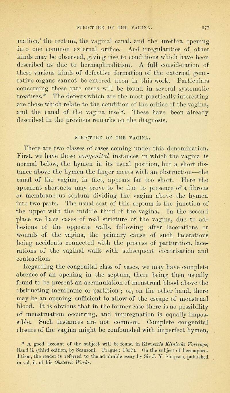 mation,' the rectum, the vaginal canal, and the urethra opening into one common external orifice. And irregularities of other kinds may be observed, giving rise to conditions which have been described as due to hermaphroditism. A full consideration of these various kinds of defective formation of the external gene- rative organs cannot be entered upon in this work. Particulars concerning these rare cases will be found in several systematic treatises.* The defects which are the most practically interesting are those which relate to the condition of the orifice of the vagina, and the canal of the vagina itself. These have been already described in the previous remarks on the diagnosis. STRICTURE OF THE VAGINA. There are two classes of cases coming under this denomination. First, we have those congenital instances in which the vagina is normal below, the hymen in its usual position, but a short dis- tance above the hymen the finger meets with an obstruction—the canal of the vagina, in fact, appears far too short. Here the apparent shortness may prove to be due to presence of a fibrous or membraneous septum dividing the vagina above the hymen into two parts. The usual seat of this septum is the junction of the upper with the middle third of the vagina. In the second place we have cases of real stricture of the vagina, due to ad- hesions of the opposite walls, following after lacerations or wounds of the vagina, the primary cause of such lacerations being accidents connected with the process of parturition, lace- rations of the vaginal walls with subsequent cicatrisation and contraction. Regarding the congenital class of cases, we may have complete absence of an opening in the septum, there being then usually found to be present an accumulation of menstrual blood above the obstructing membrane or partition ; or, on the other hand, there may be an opening sufficient to allow of the escape of menstrual blood. It is obvious that in the former case there is no possibility of menstruation occurring, and impregnation is equally impos- sible. Such instances are not common. Complete congenital closure of the vagina might be confounded with imperfect hymen, * A good account of the subject will be found in Kiwisch's Klinische Vortr'dge, Band ii. (third edition, by Scanzoni. Prague : 1857). On the subject of hermaphro- ditism, the reader is referred to the admirable essay by Sir J. Y. Simpson, published in vol. ii. of his Obstetric Works.