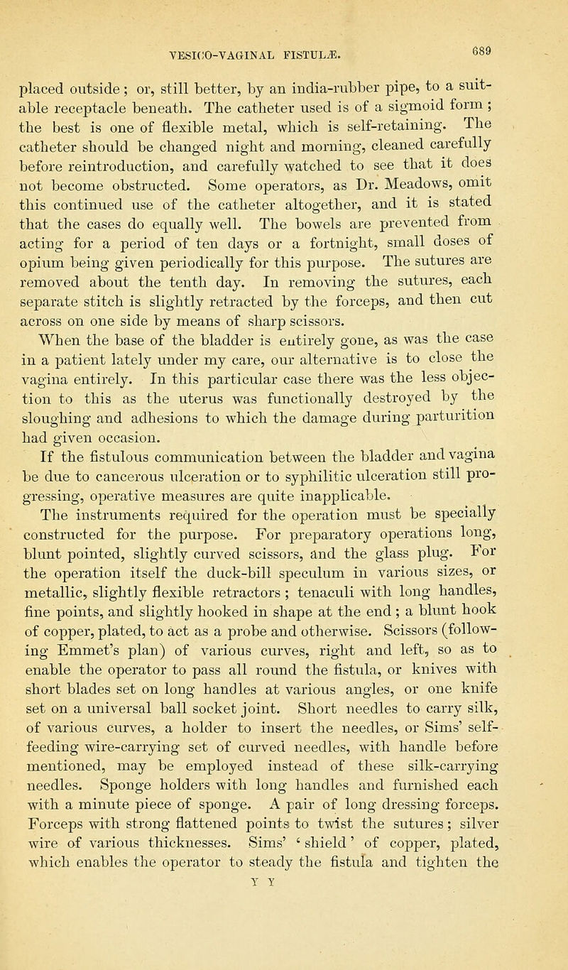 placed outside; or, still better, by an india-rubber pipe, to a suit- able receptacle beneath. The catheter used is of a sigmoid form; the best is one of flexible metal, which is self-retaining. The catheter should be changed night and morning, cleaned carefully before reintroduction, and carefully watched to see that it does not become obstructed. Some operators, as Dr. Meadows, omit this continued use of the catheter altogether, and it is stated that the cases do equally well. The bowels are prevented from acting for a period of ten days or a fortnight, small doses of opium being given periodically for this purpose. The sutures are removed about the tenth day. In removing the sutures, each separate stitch is slightly retracted by the forceps, and then cut across on one side by means of sharp scissors. When the base of the bladder is entirely gone, as was the case in a patient lately under my care, our alternative is to close the vagina entirely. In this particular case there was the less objec- tion to this as the uterus was functionally destroyed by the sloughing and adhesions to which the damage during parturition had given occasion. If the fistulous communication between the bladder and vagina be due to cancerous ulceration or to syphilitic ulceration still pro- gressing, operative measures are quite inapplicable. The instruments required for the operation must be specially constructed for the purpose. For preparatory operations long, blunt pointed, slightly curved scissors, and the glass plug. For the operation itself the duck-bill speculum in various sizes, or metallic, slightly flexible retractors ; tenaculi with long handles, fine points, and slightly hooked in shape at the end ; a blunt hook of copper, plated, to act as a probe and otherwise. Scissors (follow- ing Emmet's plan) of various curves, right and left, so as to enable the operator to pass all round the fistula, or knives with short blades set on long handles at various angles, or one knife set on a universal ball socket joint. Short needles to carry silk, of various curves, a holder to insert the needles, or Sims' self- feeding wire-carrying set of curved needles, with handle before mentioned, may be employed instead of these silk-carrying needles. Sponge holders with long handles and furnished each with a minute piece of sponge. A pair of long dressing forceps. Forceps with strong flattened points to twist the sutures; silver wire of various thicknesses. Sims' ' shield' of copper, plated, which enables the operator to steady the fistula and tighten the Y Y