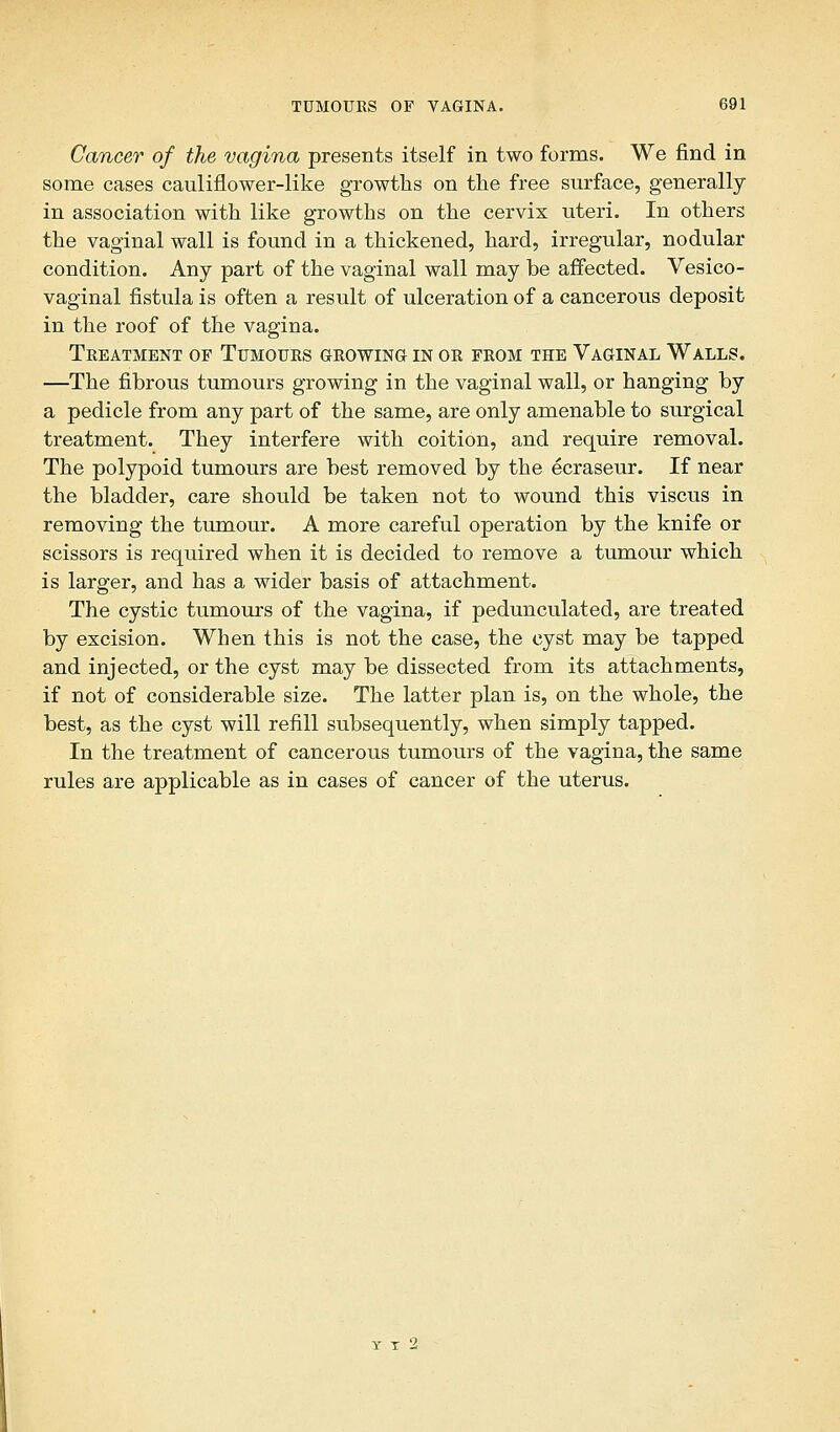 Cancer of the vagina presents itself in two forms. We find in some cases cauliflower-like growths on the free surface, generally in association with like growths on the cervix uteri. In others the vaginal wall is found in a thickened, hard, irregular, nodular condition. Any part of the vaginal wall may be affected. Vesico- vaginal fistula is often a result of ulceration of a cancerous deposit in the roof of the vagina. Treatment of Tumours growing in or from the Vaginal Walls. —The fibrous tumours growing in the vaginal wall, or hanging by a pedicle from any part of the same, are only amenable to surgical treatment. They interfere with coition, and require removal. The polypoid tumours are best removed by the ecraseur. If near the bladder, care should be taken not to wound this viscus in removing the tumour. A more careful operation by the knife or scissors is required when it is decided to remove a tumour which is larger, and has a wider basis of attachment. The cystic tumours of the vagina, if pedunculated, are treated by excision. When this is not the case, the cyst may be tapped and injected, or the cyst may be dissected from its attachments, if not of considerable size. The latter plan is, on the whole, the best, as the cyst will refill subsequently, when simply tapped. In the treatment of cancerous tumours of the vagina, the same rules are applicable as in cases of cancer of the uterus.