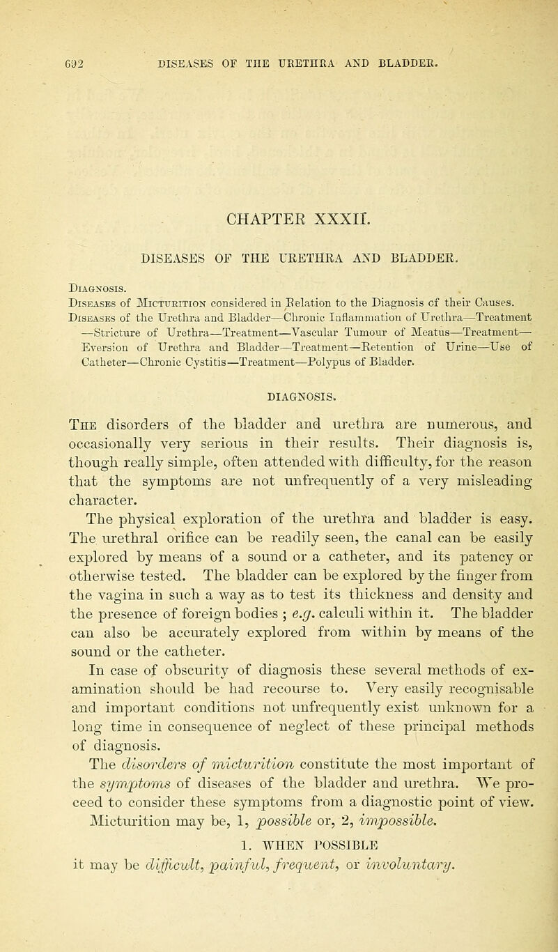 CHAPTEE XXXII. DISEASES OF THE URETHRA AND BLADDEK. Diagnosis. Diseases of Micturition considered in Relation to the Diagnosis cf their Causes. Diseases of the Urethra and Bladder—Chronic Inflammation of Urethra—Treatment —Stricture of Urethra—Treatment—Vascular Tumour of Meatus—Treatment— Eversion of Urethra and Bidder—Treatment—Retention of Urine—Use of Catheter—Chronic Cystitis—Treatment—Polypus of Bladder. DIAGNOSIS. The disorders of the bladder and urethra are numerous, and occasionally very serious in their results. Their diagnosis is, though really simple, often attended with difficulty, for the reason that the symptoms are not unfrequently of a very misleading character. The physical exploration of the urethra and bladder is easy. The. urethral orifice can be readily seen, the canal can be easily explored by means of a sound or a catheter, and its patency or otherwise tested. The bladder can be explored by the finger from the vagina in such a way as to test its thickness and density and the presence of foreign bodies ; e.g. calculi within it. The bladder can also be accurately explored from within by means of the sound or the catheter. In case of obscurity of diagnosis these several methods of ex- amination should be had recourse to. Very easily recognisable and important conditions not unfrequently exist unknown for a long time in consequence of neglect of these principal methods of diagnosis. The disorders of micturition constitute the most important of the symptoms of diseases of the bladder and urethra. We pro- ceed to consider these symptoms from a diagnostic point of view. Micturition may be, 1, possible or, 2, impossible. 1. WHEN POSSIBLE it may be difficult, painful, frequent, or involuntary.