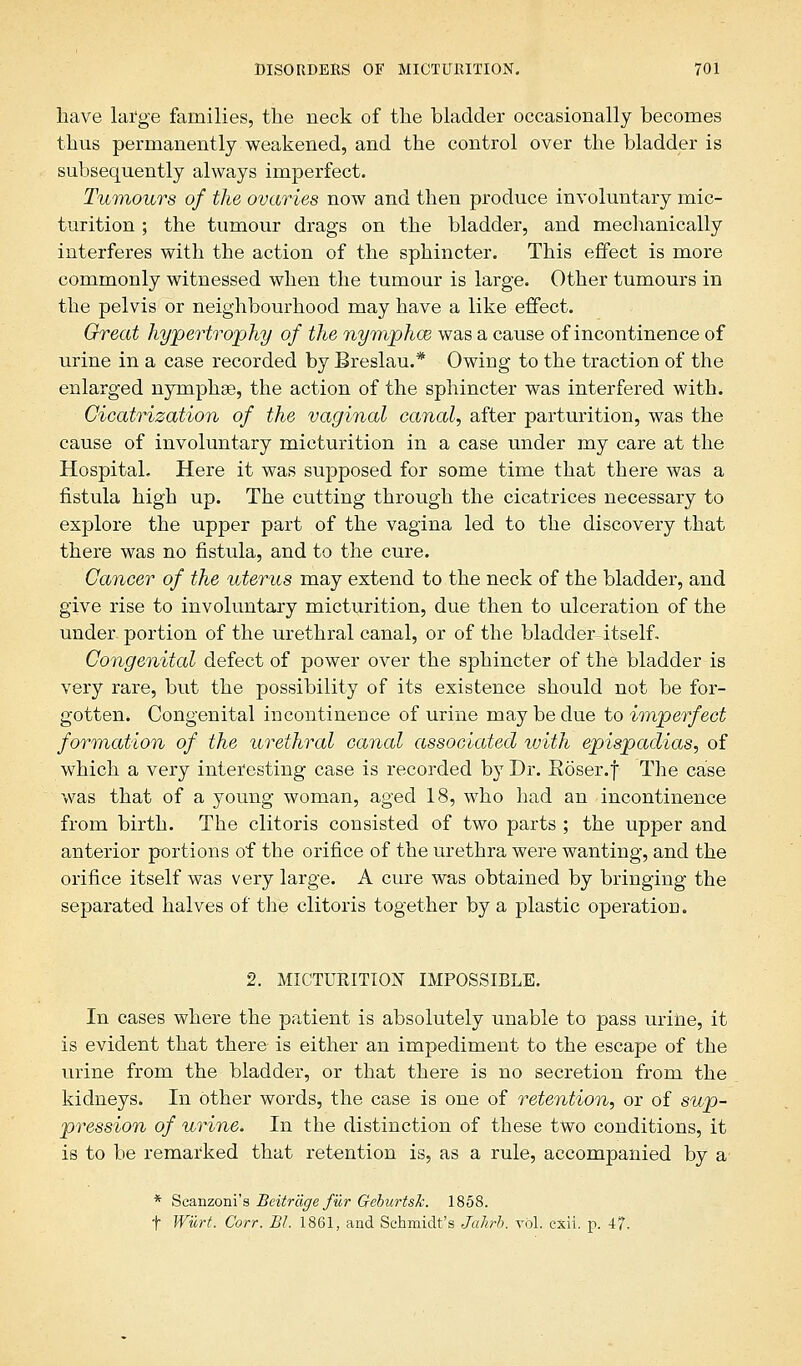 have large families, the neck of the bladder occasionally becomes thus permanently weakened, and the control over the bladder is subsequently always imperfect. Tumours of the ovaries now and then produce involuntary mic- turition ; the tumour drags on the bladder, and mechanically interferes with the action of the sphincter. This effect is more commonly witnessed when the tumour is large. Other tumours in the pelvis or neighbourhood may have a like effect. Great hypertrophy of the nymphce was a cause of incontinence of urine in a case recorded by Breslau.* Owing to the traction of the enlarged nymphse, the action of the sphincter was interfered with. Cicatrization of the vaginal canal, after parturition, was the cause of involuntary micturition in a case under my care at the Hospital, Here it was supposed for some time that there was a fistula high up. The cutting through the cicatrices necessary to explore the upper part of the vagina led to the discovery that there was no fistula, and to the cure. Cancer of the uterus may extend to the neck of the bladder, and give rise to involuntary micturition, due then to ulceration of the under portion of the urethral canal, or of the bladder itself. Congenital defect of power over the sphincter of the bladder is very rare, but the possibility of its existence should not be for- gotten. Congenital incontinence of urine may be due to imperfect formation of the urethral canal associated with epispadias, of which a very interesting case is recorded by Dr. Roser.f The case was that of a young woman, aged 18, who had an incontinence from birth. The clitoris consisted of two parts ; the upper and anterior portions of the orifice of the urethra were wanting, and the orifice itself was very large. A cure was obtained by bringing the separated halves of the clitoris together by a plastic operation. 2. MICTURITION IMPOSSIBLE. In cases where the patient is absolutely unable to pass urine, it is evident that there is either an impediment to the escape of the urine from the bladder, or that there is no secretion from the kidneys. In other words, the case is one of retention, or of sup- pression of urine. In the distinction of these two conditions, it is to be remarked that retention is, as a rule, accompanied by a- * Seanzoni's Beitrdge fur Geburtsk. 1858. f Wurt. Corr. ~Bl. 1861, and Schmidt's Jahrh. vol. cxii. p. 4?.