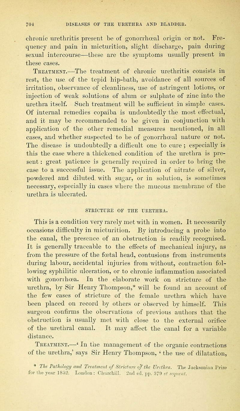 chronic urethritis present be of gonorrheal origin or not. Fre- quency and pain in micturition, slight discharge, pain during sexual intercourse—these are the symptoms usually present in these cases. Treatment.—The treatment of chronic urethritis consists in rest, the use. of the tepid hip-bath, avoidance of all sources of irritation, observance of cleanliness, use of astringent lotions, or injection of weak solutions of alum or sulphate of zinc into the urethra itself. Such treatment will be sufficient in simple cases. Of internal remedies copaiba is undoubtedly the most effectual, and it may be recommended to be given in conjunction with application of the other remedial measures mentioned, in all cases, and whether suspected to be of gonorrheal nature or not. The disease is undoubtedly a difficult one to cure ; especially is this the case where a thickened condition of the urethra is pre- sent : great patience is generally required in order to bring the case to a successful issue. The application of nitrate of silver, powdered and diluted with sugar, or in solution, is sometimes necessary, especially in cases where the mucous membrane of the urethra is ulcerated. STRICTURE OF THE URETHRA. This is a condition very rarely met with in women. It necessarily occasions difficulty in micturition. By introducing a probe into the canal, the presence of an obstruction is readily recognised. It is generally traceable to- the effects of mechanical injury, as from the pressure of the fetal head, contusions from instruments during labour, accidental injuries from without, contraction fol- lowing syphilitic ulceration, or to chronic inflammation associated with gonorrhea. In the elaborate work on stricture of the urethra, by Sir Henry Thompson,* will be found an account of the few cases of stricture of the female urethra which have been placed on record by others or observed by himself. This surgeon confirms the observations of previous authors that the obstruction is usually met with close to the external orifice of the urethral canal. It may affect the canal for a variable distance. Treatment.—' In the management of the organic contractions of the urethra,' says Sir Henry Thompson, ' the use of dilatation, * The Pathology and Treatment of Stricture oj the Urethra. The Jacksonian Prize for the year 1852. London: Churchill. 2nd ed. pp. 379 et sequent.