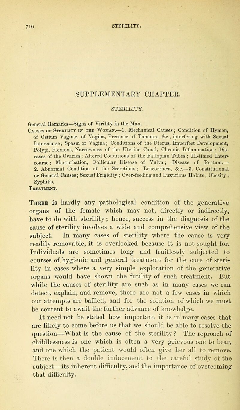 SUPPLEMENTAEY CHAPTEE. STEEILITY. General Kemarks—Signs of Virility in the Man. Causes of Sterility in the Woman.—1. Mechanical Causes ; Condition of Hymen, of Ostium Vaginse, of Vagina, Presence of Tumours, &c, interfering with Sexual Intercourse; Spasm of Vagina; Conditions of the Uterus, Imperfect Development, Polypi, Flexions, Narrowness of the Uterine Canal, Chronic Inflammation: Dis- eases of the Ovaries; Altered Conditions of the Fallopian Tubes ; Ill-timed Inter- course ; Masturbation, Follicular Disease of Vulva; Disease of Eectum.—- 2. Abnormal Condition of the Secretions ; Leucorrhoea, &c.—3. Constitutional or General Causes; Sexual Frigidity ; Over-feeding and Luxurious Habits; Obesity; Syphilis. Treatment. There is hardly any pathological condition of the generative organs of the female which may not, directly or indirectly, have to do with sterility; hence, success in the diagnosis of the cause of sterility involves a wide and comprehensive view of the subject. In many cases of sterility where the cause is very readily removable, it is overlooked because it is not sought for. Individuals are sometimes long and fruitlessly subjected to courses of hygienic and general treatment for the cure of steri- lity in cases where a very simple exploration of the generative organs would have shown the futility of such treatment. But while the causes of sterility are such as in many cases we can detect, explain, and remove, there are not a few cases in which our attempts are baffled, and for the solution of which we must be content to await the further advance of knowledge. It need not be stated how important it is in many cases that are likely to come before us that we should be able to resolve the question—'What is the cause of the sterility ? The reproach of childlessness is one which is often a very grievous one to bear, and one which the patient would often give her all to remove. There is then a double inducement to the careful study of the subject—its inherent difficulty, and the importance of overcoming that difficulty.