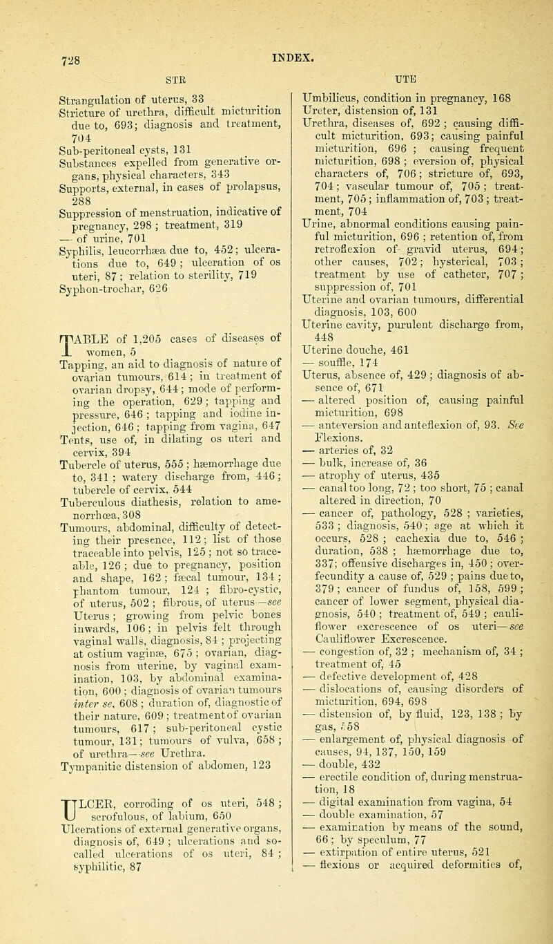 STK TJTE Strangulation of uterus, 33 Stricture of urethra, difficult micturition due to, 693; diagnosis and treatment, 704 Sub-peritoneal cysts, 131 Substances expelled from generative or- gans, physical characters, 343 Supports, external, in cases of prolapsus, 288 Suppression of menstruation, indicative of pregnancy, 298 ; treatment, 319 — of urine, 701 Syphilis, leucorrhaea due to, 452; ulcera- tions due to, 649 ; ulceration of os uteri, 87; relation to sterility, 719 Syphon-trochar, 626 TABLE of 1,205 cases of diseases of women, 5 Tapping, an aid to diagnosis of nature of ovarian tumours, 614 ; in treatment of ovarian dropsy, 644; mode of perform- ing the operation, 629; tapping and pressure, 646 ; tapping and iodine in- jection, 646 ; tapping from vagina, 647 Tents, use of, in dilating os uteri and cervix, 394 Tubercle of uterus, 555 ; haemorrhage due to, 341 ; watery discharge from, 446; tubercle of cervix, 544 Tuberculous diathesis, relation to ame- norrhcea, 308 Tumours, abdominal, difficulty of detect- ing their presence, 112; list of those traceable into pelvis, 125 ; not so trace- able, 126; due to pregnancy, position and shape, 162; faecal tumour, 134; phantom tumour, 124 ; fibro-cystic, of uterus, 502 ; fibrous, of uterus—see Uterus; growing from pelvic bones inwards, 106; in pelvis felt through vaginal walls, diagnosis, 84 ; projecting at ostium vaginae, 675 ; ovarian, diag- nosis from uterine, by vaginal exam- ination, 103, by abdominal examina- tion, 600 ; diagnosis of ovarian tumours inter se, 608 ; duration of, diagnostic of their nature, 609 ; treatment of ovarian tumours, 617; sub-peritoneal cystic tumour, 131; tumours of vulva, 658; of urethra—see Urethra. Tympanitic distension of abdomen, 123 ULCER, corroding of os uteri, 548 ; scrofulous, of labium, 650 Ulcerations of external generative organs, diagnosis of, 649 ; ulcerations and so- called ulcerations of os uteri, 84 ; syphilitic, 87 Umbilicus, condition in pregnancy, 168 Ureter, distension of, 131 Urethra, diseases of, 692 ; causing diffi- cult micturition, 693; causing painful micturition, 696 ; causing frequent micturition, 698 ; eversion of, physical characters of, 706; stricture of, 693, 704; vascular tumour of, 705 ; treat- ment, 705; inflammation of, 703; treat- ment, 704 Urine, abnormal conditions causing pain- ful micturition, 696 ; retention of, from retroflexion of- gravid uterus, 694; other causes, 702; hysterical, 703; treatment by use of catheter, 707; suppression of, 701 Uterine and ovarian tumours, differential diagnosis, 103, 600 Uterine cavity, purulent discharge from, 448 Uterine douche, 461 — souffle, 174 Uterus, absence of, 429 ; diagnosis of ab- sence of, 671 — altered position of, causing painful micturition, 698 — anteversion and anteflexion of, 93. See Flexions. — arteries of, 32 — bulk, increase of, 36 — atrophy of uterus, 435 — canal too long, 72 ; too short, 75 ; canal altered in direction, 70 — cancer of, pathology, 528 ; varieties, 533 ; diagnosis, 540; age at which it occurs, 528 ; cachexia due to, 546 ; duration, 538 ; haemorrhage due to, 337; offensive discharges in, 450 ; over- fecundity a cause of, 529 ; pains due to, 379 ; cancer of fundus of, 158, 599; cancer of lower segment, physical dia- gnosis, 540 ; treatment of, 549 ; cauli- flower excrescence of os uteri—see Cauliflower Excrescence. — congestion of, 32 ; mechanism of, 34 ; treatment of, 45 — defective development of, 428 — dislocations of, causing disorders of micturition, 694, 698 — distension of, by fluid, 123, 138; by gas, £58 ■— enlargement of, physical diagnosis of causes, 94, 137, 150, 159 — double, 432 — erectile condition of, during menstrua- tion, 18 — digital examination from vagina, 54 — double examination, 57 -— examination by means of the sound, 66 ; by speculum, 77 — extirpation of entire uterus, 521 — flexions or acquired deformities of,