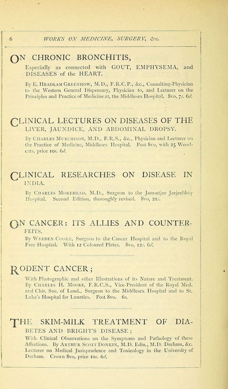 0N CHRONIC BRONCHITIS, Especially as connected with GOUT, EMPHYSEMA, and DISEASES of the HEART. ByE. Headlam Greenhow, M.D., F.R.C.P., &e., Consulting-Physician to the Western General Dispensary, Physician to, and Lecturer on the Principles and Practice of Medicine at, the Middlesex Hospital. 8vo, Js. 6d. CLINICAL LECTURES ON DISEASES OF THE LIVER, JAUNDICE, AND ABDOMINAL DROPSY. By Charles Murchison, M.D., F.R.S., &c, Physician and Lecturer on the Practice of Medicine, Middlesex Hospital. Post 8vo, with 25 Wood- cuts, price ioj. 6d. CLINICAL RESEARCHES ON DISEASE IN INDIA. By Charles Morehead, M.D., Surgeon to the Jamsetjee Jeejeebhoy Hospital. Second Edition, thoroughly revised. 8vo, 2 i.e. >N CANCER: ITS ALLIES AND COUNTER- FEITS. By Weeden Cooke, Surgeon to the Cancer Hospital and to the Royal Free Hospital. With 12 Coloured Plates. Svo, I2.r. 6d. ODENT CANCER; With Photographic and other Illustrations of its Nature and Treatment. By Charles H. Moore, F.R.C.S., Vice-President of the Royal Med. and Chir. Soc. of Lond., Surgeon to the Middlesex Hospital and to St. Luke's Hospital for Lunatics. Post 8vo. 6s. T HE SKIM-MILK TREATMENT OF DIA- BETES AND BRIGH'LS DISEASE ; With Clinical Observations on the Symptoms and Pathology of these Affections. By Arthur ScottDonkin, M.D. Edin., M.D. Durham, &c. Lecturer on Medical Jurisprudence and Toxicology in the University of Durham. Crown Svo, price I0.c 6d.