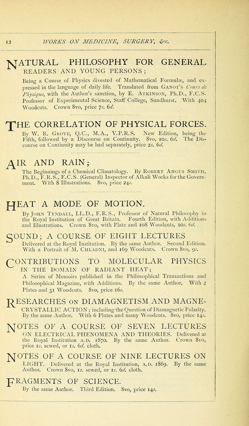 STATURAL PHILOSOPHY FOR GENERAL READERS AND YOUNG PERSONS; Being a Course of Physics divested of Mathematical Formulae, and ex- pressed in the language of daily life. Translated from Ganot's Cows de Physique, with the Author's sanction, by E. Atkinson, Ph.D., F.C.S. Professor of Experimental Science, Staff College, Sandhurst. With 404 Woodcuts. Crown 8vo, price 7-r. 6d. 'pHE CORRELATION OF PHYSICAL FORCES, By W. R. Grove, Q.C., M.A., V.P.R.S. New Edition, being the Fifth, followed by a Discourse on Continuity. 8vo, ioj-. 6d. The Dis- course on Continuity may be had separately, price 2s. 6d. ^IR AND RAIN; The Beginnings of a Chemical Climatology. By Robert Angus Smith, Ph.D., F.R.S., F.C.S. (General) Inspector of Alkali Works for the Govern- ment. With 8 Illustrations. 8vo, price 24J. A MODE OF MOTION. By John Tyndall, LL.D., F.R. S., Professor of Natural Philosophy in the Royal Institution of Great Britain. Fourth Edition, with Additions and Illustrations. Crown 8vo, with Plate and 108 Woodcuts, 10s. 6d. COUND; A COURSE OF EIGHT LECTURES Delivered at the Royal Institution. By the same Author. Second Edition. With a Portrait of M. Chladni, and 169 Woodcuts. Crown 8vo, gs. CONTRIBUTIONS TO MOLECULAR PHYSICS IN THE DOMAIN OF RADIANT HEAT; A Series of Memoirs published in the Philosophical Transactions and Philosophical Magazine, with Additions. By the same Author. With 2 Plates and 31 Woodcuts. Svo, price 16s. RESEARCHES on DIAMAGNETISM AND MAGNE- CRYSTALLIC ACTION; including the Question of Diamagnetic Polarity. By the same Author. With 6 Plates and many Woodcuts. 8vo, price 14s. AJOTES OF A COURSE OF SEVEN LECTURES ON ELECTRICAL PHENOMENA AND THEORIES. Delivered at the Royal Institution A. D. 1870. By the same Author. Crown 8vo, price is. sewed, or is. 6d. cloth. NOTES OF A COURSE OF NINE LECTURES ON LIGHT. Delivered at the Royal Institution, a.d. 1869. By the same Author. Crown Svo, is. sewed, or is. 6d. cloth. pRAGMENTS OF SCIENCE. By the same Author. Third Edition. Svo, price 14s.