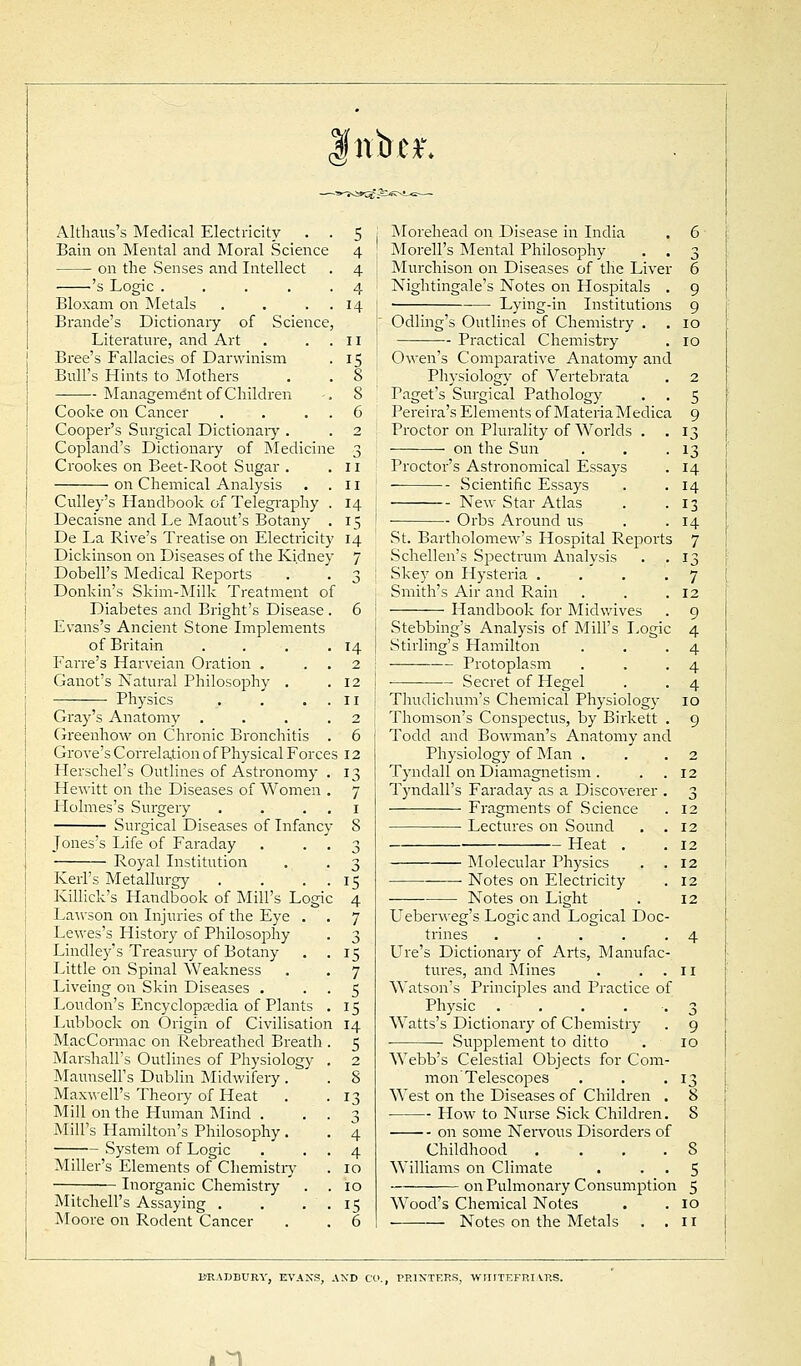 nbc*\ Althaus's Medical Electricity Bain on Mental and Moral Science on the Senses and Intellect 's Logic .... Bloxam on Metals Brande's Dictionaiy of Science Literature, and Art Bree's Fallacies of Darwinism Bull's Hints to Mothers Management of Children Cooke on Cancer Cooper's Surgical Dictionaiy . Copland's Dictionary of Medicine Crookes on Beet-Root Sugar . on Chemical Analysis Culley's Handbook of Telegraphy Decaisne and Le Maout's Botany De La Rive's Treatise on Electricity Dickinson on Diseases of the Kidney Dobell's Medical Reports Donk in's Skim-Milk Treatment of Diabetes and Bright's Disease Evans's Ancient Stone Implements of Britain Farre's Harveian Oration . Ganot's Natural Philosophy . Physics Gray's Anatomy . Greenhow on Chronic Bronchitis Grove's Correlation of Physical Forces Herschel's Outlines of Astronomy- Hewitt on the Diseases of Women Holmes's Surgery Surgical Diseases of Infancy- Jones's Life of Faraday Royal Institution Keii's Metallurgy Killick's Handbook of Mill's Logi Lawson on Injuries of the Eye . Lewes's History of Philosophy Lindley's Treasury of Botany Little on Spinal Weakness Liveing on Skin Diseases . Loudon's Encyclopaedia of Plants Lubbock on Origin of Civilisation MacCormac on Rebreathed Breath Marshall's Outlines of Physiology MaunseH's Dublin Midwifery. Maxwell's Theory of Heat Mill on the Human Mind . Mill's Hamilton's Philosophy. System of Logic Miller's Elements of Chemistry Inorganic Chemistry Mitchell's Assaying . Moore on Rodent Cancer 5 . Morehead on Disease in India . 6 4 Morell's Mental Philosophy . . 3 4 J Murchison on Diseases of the Liver 6 4 I Nightingale's Notes on Hospitals . 9 14 ■ ■— Lying-in Institutions 9 Odling's Outlines of Chemistry . . 10 II Practical Chemistry . 10 15 ' Owen's Comparative Anatomy and 8 Physiology of Vertebrata . 2 8 Paget's Surgical Pathology . . 5 6 Pereira's Elements of Materia Medica 9 2 Proctor on Plurality of Worlds . .13 3 on the Sun . . .13 11 Proctor's Astronomical Essays . 14 11 Scientific Essays . . 14 14 I New Star Atlas . .13 15 ! Orbs Around us . .14 14 St. Bartholomew's Hospital Reports 7 7 Schellen's SjDectvum Analysis . .13 3 ' Skey on Hysteria .... 7 Smith's Air and Rain . . .12 6 i Handbook for Midwives . 9 i Stebbing's Analysis of Mill's Logic 4 14 I Stirling's Hamilton . . .4 2 i Protoplasm . . -4 12 1 Secret of Hegel . . 4 11 I Thudichum's Chemical Physiology 10 2 j Thomson's Conspectus, by Birkett . 9 6 Todd and Bowman's Anatomy and 12 Physiology of Man . . . 2 13 Tyndall on Diamagnetism. . .12 7 Tyndall's Faraday as a Discoverer . 3 1 Fragments of Science . 12 8 Lectures on Sound . .12 3 Heat . .12 3 Molecular Physics . .12 15 Notes on Electricity . 12 4 Notes on Light . 12 7 Ueberweg's Logic and Logical Doc- 3 trines ..... 4 15 Ure's Dictionary of Arts, Manufac- 7 tures, and Mines . ..n 5 Watson's Principles and Practice of 15 ^ Physic . . . • . 3 14 Watts's Dictionaiy of Chemistry . 9 5 ■ Supplement to ditto . 10 2 Webb's Celestial Objects for Com- 8 mon' Telescopes . . .13 13 West on the Diseases of Children . 8 3 How to Nurse Sick Children. 8 4 on some Nervous Disorders of 4 Childhood . ... 8 10 Williams on Climate . . . 5 10 on Pulmonary Consumption 5 15 Wood's Chemical Notes . . 10 6 Notes on the Metals . .11 BRADBURY, EVANS, AND CO., PRINTERS, WIIITEFni VRS. I 1