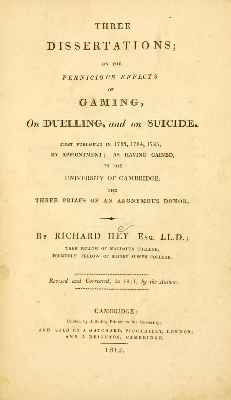 THREE DISSERTATIONS; ON THE PERNICIOUS EFFECTS OF On BUEILILING^ and on SUICIBE, FIKST PUBLISHED IN 1783, 1784, 1785, BY APPOINTMENT J AS HAVING GAINED, IN THE UNIVERSITY OF CAMBRIDGE, THE THREE PRIZES OF AN ANONYMOUS DONOR. Bt RICHARD HEY Esq. LL.D.; THEN FELLOW OF MAGDALEN COLLEGE, FORMERLY FELLOW OF SIDNEY SUSSEX COLLEGE. Revised and Corrected, in 1811, bj/ the Author. CAMBRIDGE: Frinted by J.Smith, Printer to flie University; AND SOLD BY J. HATCHARD, PICCADILLY. LONDOKj AND J. DEIGHTON, CAMBRIDGE. 1812,