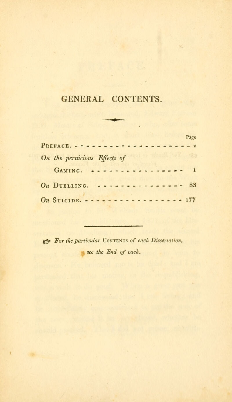 GENERAL CONTENTS. Page Preface. -j__--.--.v On the pernicious Effects of Gaming. _--___---- i On Duelling. -- ----- 83 On Suicide. ------ 177 ^ For the particular Contents of each Dissertation, -. see the End of each.