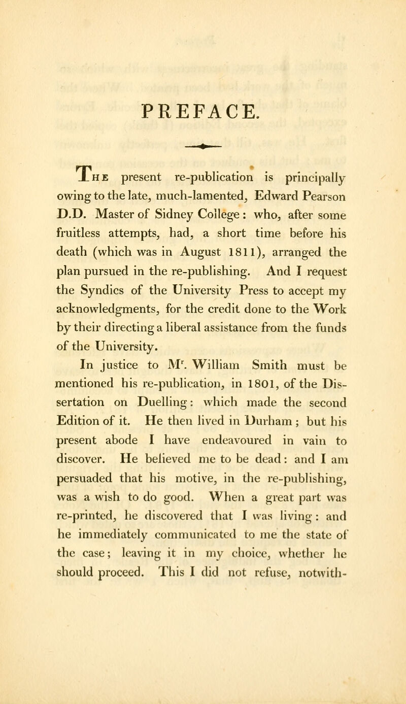 PREFACE. Xhe present re-publication is principally owing to the late^ much-lamented^ Edward Pearson D.D. Master of Sidney College : who, after some fruitless attempts, had, a short time before his death (which was in August 1811), arranged the plan pursued in the re-publishing. And I request the Syndics of the University Press to accept my acknowledgments, for the credit done to the Work by their directing a liberal assistance from the funds of the University. In justice to M'. William Smith must be mentioned his re-publication, in 1801, of the Dis- sertation on Duelling: which made the second Edition of it. He then lived in Durham ; but his present abode I have endeavoured in vain to discover. He believed me to be dead: and I am persuaded that his motive, in the re-publishing, was a wish to do good. When a great part was re-printed, he discovered that I was living: and he immediately communicated to me the state of the case; leaving it in my choice, whether he
