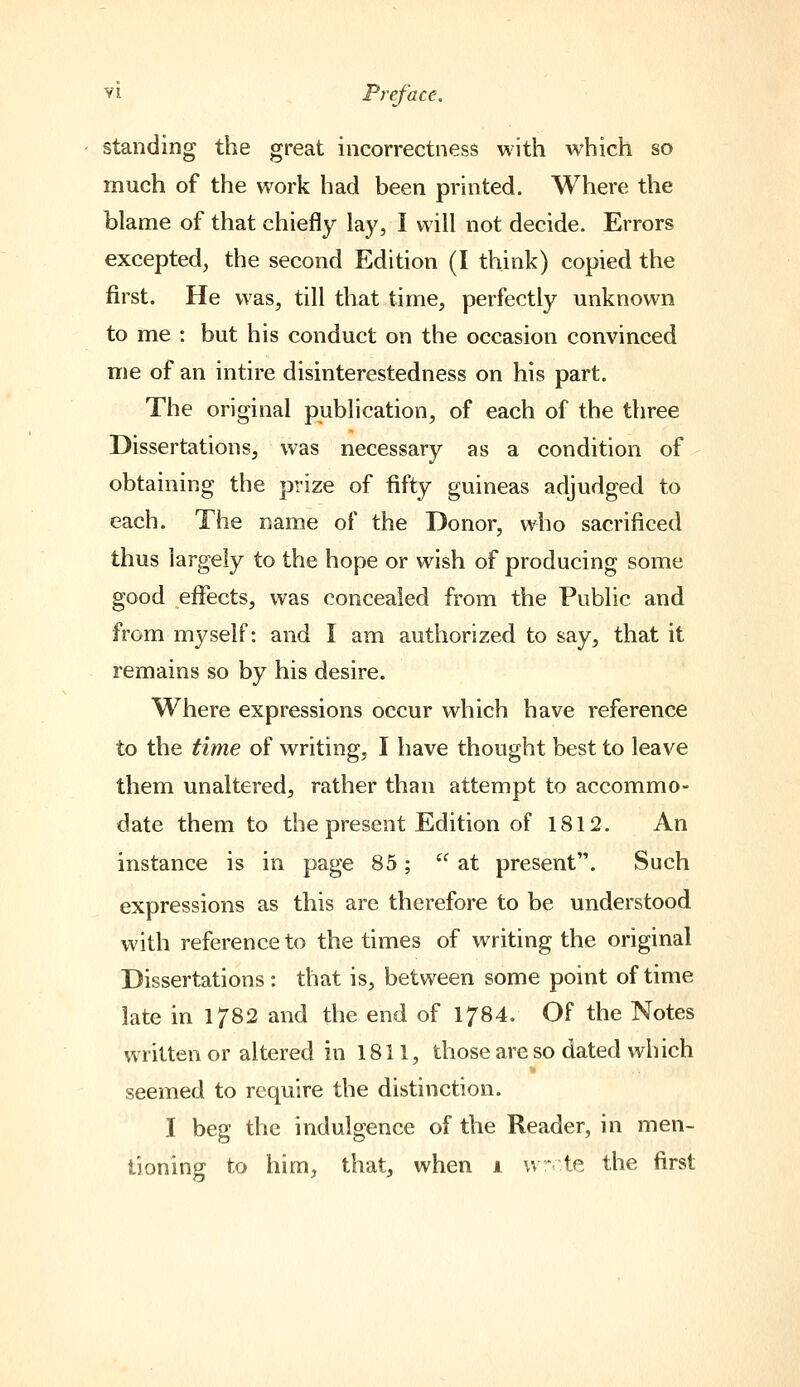 standing the great incorrectness with which so much of the work had been printed. Where the blame of that chiefly lay, I will not decide. Errors excepted, the second Edition (I think) copied the first. He was, till that time, perfectly unknown to me : but his conduct on the occasion convinced me of an intire disinterestedness on his part. The original publication, of each of the three Dissertations, was necessary as a condition of obtaining the prize of fifty guineas adjudged to each. The name of the Donor, who sacrificed thus largely to the hope or wish of producing some good effects, was concealed from the Public and from myself: and I am authorized to say, that it remains so by his desire. Where expressions occur which have reference to the time of writing, I have thought best to leave them unaltered, rather than attempt to accommo- date them to the present Edition of 1812. An instance is in page 85; at present. Such expressions as this are therefore to be understood with reference to the times of writing the original Dissertations : that is, between some point of time late in 1/82 and the end of 1784. Of the Notes written or altered in 1811, those are so dated which seemed to require the distinction. I beg the indulgence of the Reader, in men- tioning to him, thatj when i w te the first