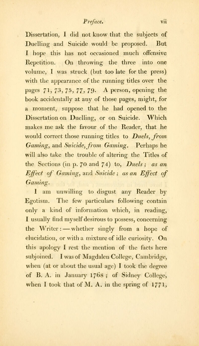 Dissertation, I did not know that the subjects of DuelHng and Suicide would be proposed. But I hope this has not occasioned much offensive Repetition. On throwing the three into one volume, I was struck (but too late for the press) with the appearance of the running titles over the pages 71? 7^} 7^} 77.3 79- A person, opening the book accidentally at any of those pages, might, for a moment, suppose that he had opened to the Dissertation on Duelling, or on Suicide. Which makes me ask the favour of the Reader, that he would correct those running titles to Duels, from Gaming, and Suicide, from Gaming. Perhaps he will also take the trouble of altering the Titles of the Sections (in p. 70 and 74) to. Duels ; as an Effect of Gaming, and Suicide; as an Effect of Gaming. 1 am unwilling to disgust any Reader by Egotism. The few particulars following contain only a kind of information which, in reading, I usually find myself desirous to possess, concerning the Writer: — whether singly from a hope of elucidation, or with a mixture of idle curiosity. On this apology I rest the mention of the facts here subjoined. I was of Magdalen College, Cambridge, when (at or about the usual age) I took the degree of B. A. in January 176S ; of Sidney College, when I took that of M. A. in the spring of 1771?