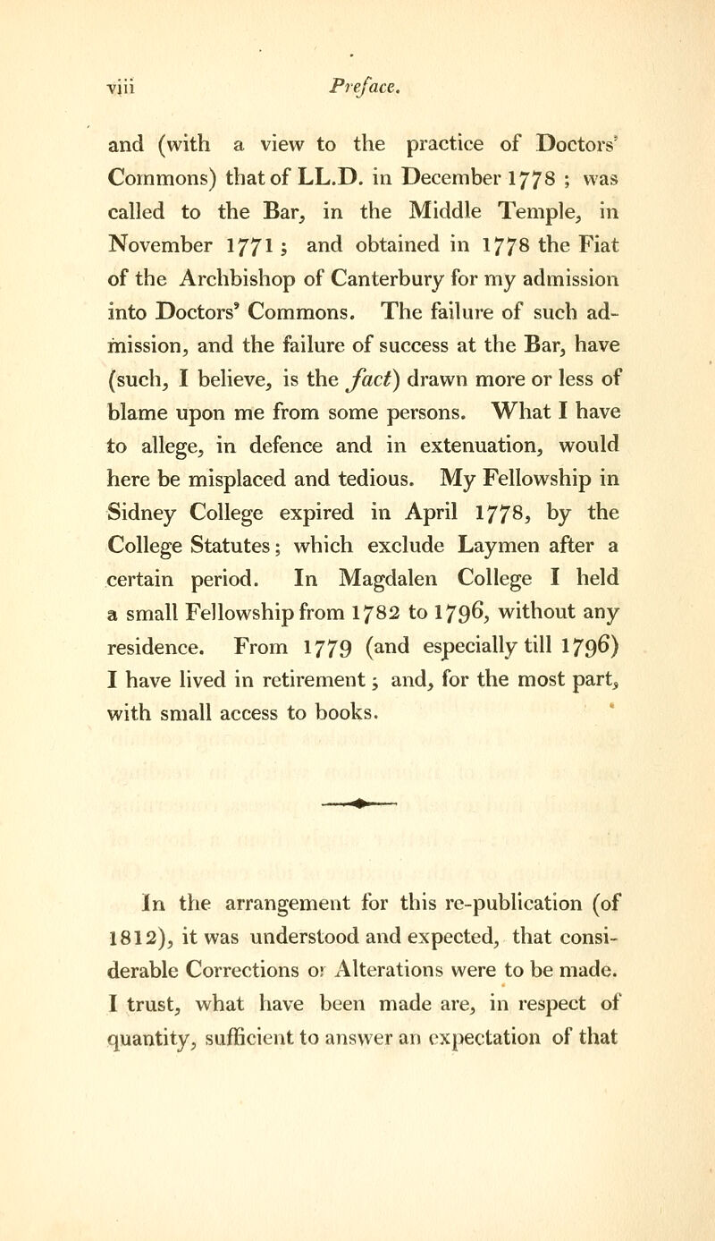 and (with a view to the practice of Doctors' Commons) thatof LL.D. in December 1778 ; was called to the Bar, in the Middle Temple, in November 17715 ^^^ obtained in 177^ the Fiat of the Archbishop of Canterbury for my admission into Doctors' Commons. The failure of such ad- mission, and the failure of success at the Bar, have (such, I believe, is the Jact) drawn more or less of blame upon me from some persons. What I have to allege, in defence and in extenuation, would here be misplaced and tedious. My Fellowship in Sidney College expired in April 1778, by the College Statutes; which exclude Laymen after a certain period. In Magdalen College I held a small Fellowship from 1782 to 179^, without any residence. From 1779 (and especially till 1796) I have lived in retirement; and, for the most part, with small access to books. In the arrangement for this re-publication (of 1812), it was understood and expected, that consi- derable Corrections or Alterations were to be made. I trust, what have been made are, in respect of quantity, sufficient to answer an expectation of that