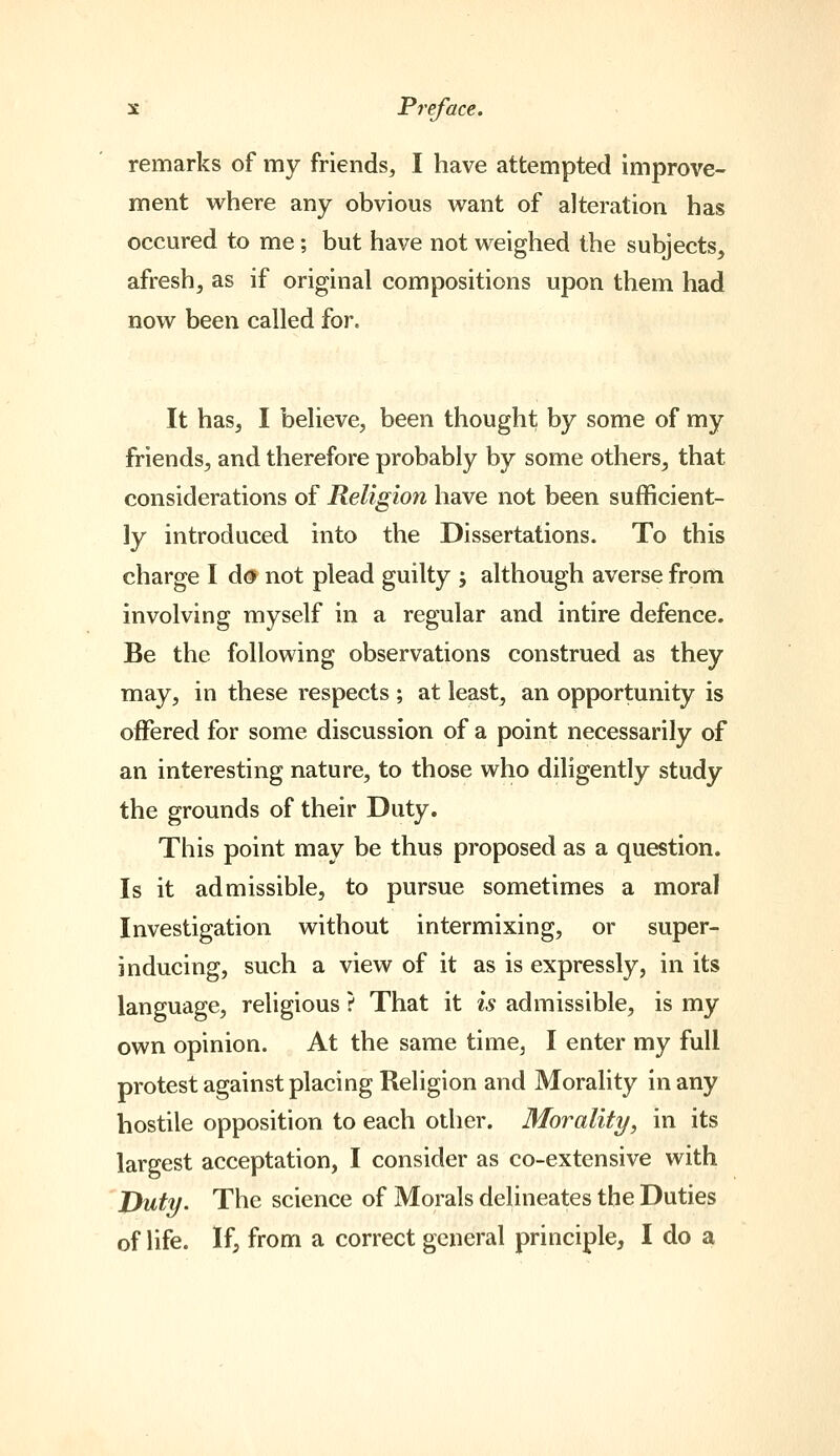 remarks of my friends, I have attempted improve- ment where any obvious want of alteration has occured to me; but have not weighed the subjects, afresh, as if original compositions upon them had now been called for. It has, I believe, been thought by some of my friends, and therefore probably by some others, that considerations of Religion have not been sufficient- ly introduced into the Dissertations. To this charge I do not plead guilty ; although averse from involving myself in a regular and intire defence. Be the following observations construed as they may, in these respects ; at least, an opportunity is offered for some discussion of a point necessarily of an interesting nature, to those who diligently study the grounds of their Duty. This point may be thus proposed as a question. Is it admissible, to pursue sometimes a moral Investigation without intermixing, or super- inducing, such a view of it as is expressly, in its language, religious ? That it is admissible, is my own opinion. At the same time, I enter my full protest against placing Religion and Morality in any hostile opposition to each other. Morality, in its largest acceptation, I consider as co-extensive with jyuty. The science of Morals delineates the Duties of life. If, from a correct general principle, I do a