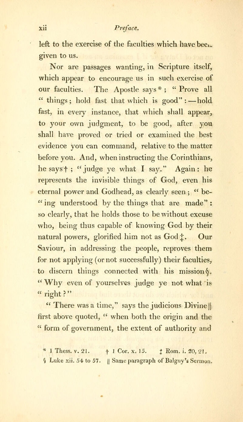 left to the exercise of the faculties which have beei^ given to us. Nor are passages wanting, in Scripture itself, which appear to encourage us in such exercise of our faculties. The Apostle says * ;  Prove all  things; hold fast that which is good:—hold fast, in every instance, that which shall appear, to your own judgment, to be good, after you shall have proved or tried or examined the best evidence you can command, relative to the matter before you. And, when instructing the Corinthians, he sayst; judge ye what I say. Again: he represents the invisible things of God, even his eternal power and Godhead, as clearly seen ;  be-  ing understood by the things that are made : so clearly, that he holds those to be without excuse who, being thus capable of knowing God by their natural powers, glorified him not as God:|:. Our Saviour, in addressing the people, reproves them for not applying (or not successfully) their faculties, to discern things connected with his mission §.  Why even of yourselves judge ye not what is n rig ht ? '^ There was a time, says the judicious Divine )j first above quoted,  when both the origin and the  form of government, the extent of authority and * 1 Thess. V. 21. f I Cor. x. 15. + Rom. i. 20, 21. § Luke xii. 54 to 57. \\ Same paragraph of Balguy*s Sermon.