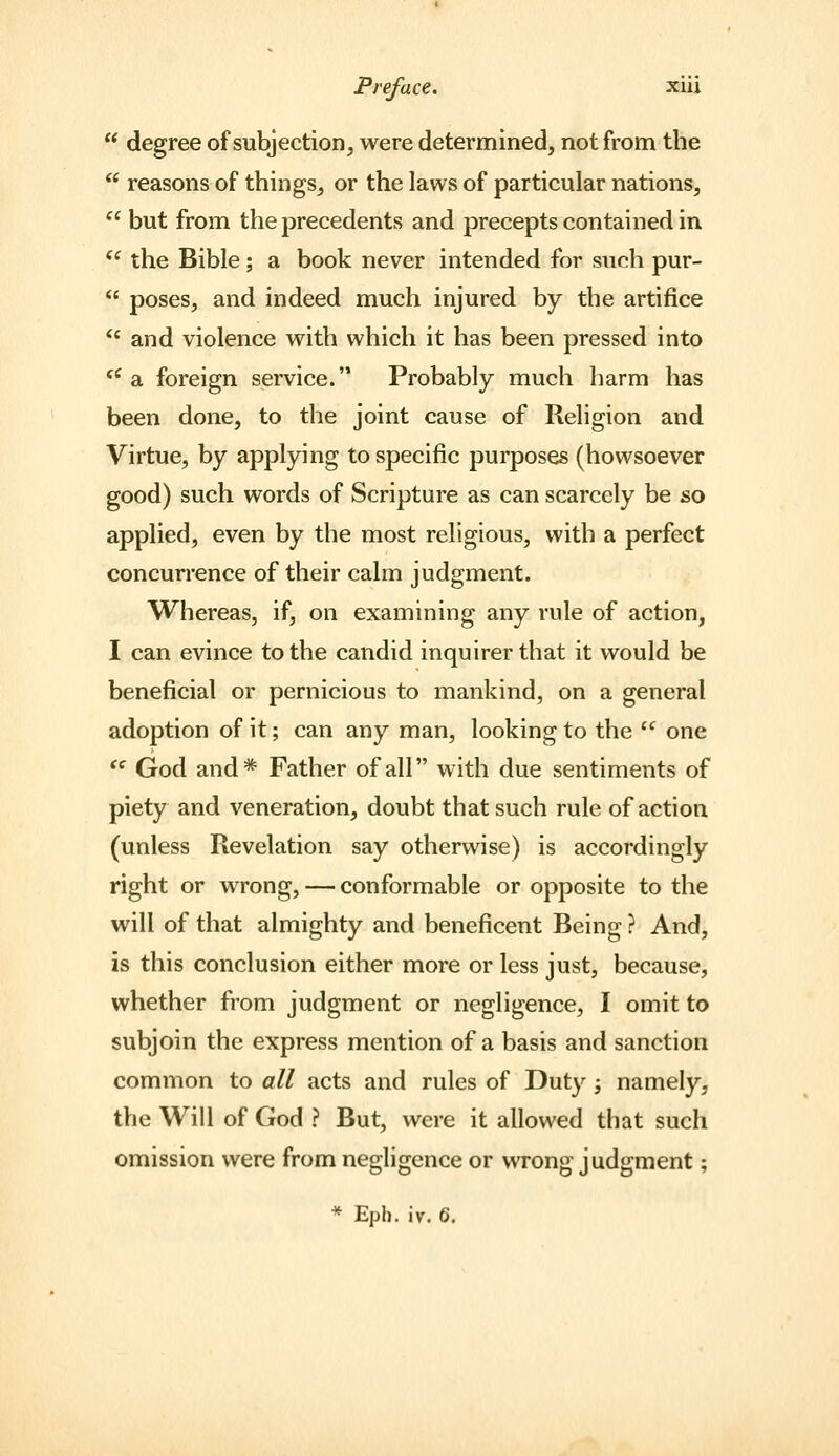  degree of subjection, were determined, not from the  reasons of things, or the laws of particular nations,  but from the precedents and precepts contained in  the Bible ; a book never intended for such pur-  poses, and indeed much injured by the artifice ** and violence with which it has been pressed into '^ a foreign service. Probably much harm has been done, to the joint cause of Religion and Virtue, by applying to specific purposes (howsoever good) such words of Scripture as can scarcely be so applied, even by the most religious, with a perfect concurrence of their calm judgment. Whereas, if, on examining any rule of action, I can evince to the candid inquirer that it would be beneficial or pernicious to mankind, on a general adoption of it; can any man, looking to the  one  God and* Father of all with due sentiments of piety and veneration, doubt that such rule of action (unless Revelation say otherwise) is accordingly right or wrong, — conformable or opposite to the will of that almighty and beneficent Being ? And, is this conclusion either more or less just, because, whether from judgment or negligence, I omit to subjoin the express mention of a basis and sanction common to all acts and rules of Duty; namely, the Will of God ? But, were it allowed that such omission were from negligence or wrong judgment; * Eph. iv. 6.