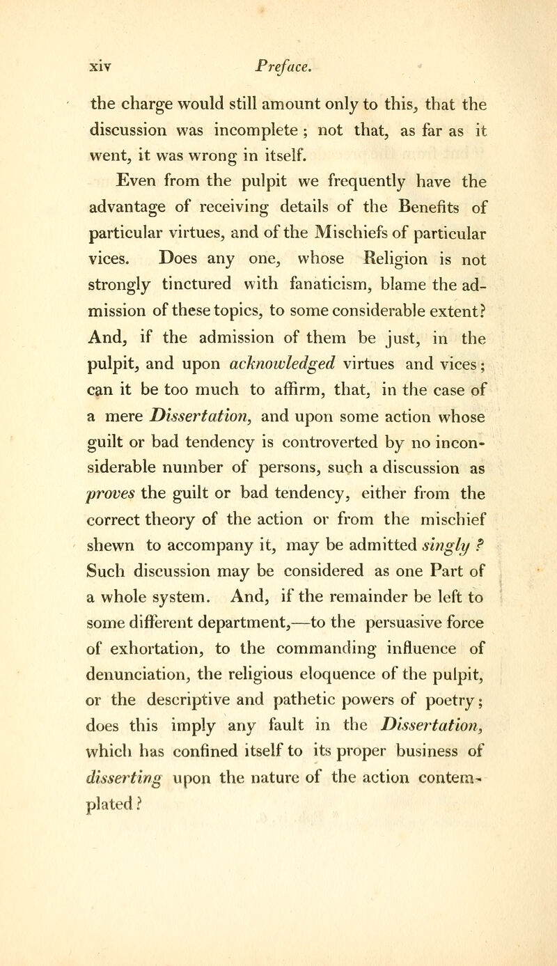 the charge would still amount only to this, that the discussion was incomplete ; not that, as far as it went, it was wrong in itself. Even from the pulpit we frequently have the advantage of receiving details of the Benefits of particular virtues, and of the Mischiefs of particular vices. Does any one, whose Religion is not strongly tinctured with fanaticism, blame the ad- mission of these topics, to some considerable extent? And, if the admission of them be just, in the pulpit, and upon acknowledged virtues and vices; C9,n it be too much to affirm, that, in the case of a mere Dissertation, and upon some action whose guilt or bad tendency is controverted by no incon- siderable number of persons, such a discussion as proves the guilt or bad tendency, either from the correct theory of the action or from the mischief shewn to accompany it, may be admitted singly ? Such discussion may be considered as one Part of a whole system. And, if the remainder be left to some different department,—to the persuasive force of exhortation, to the commanding influence of denunciation, the religious eloquence of the pulpit, or the descriptive and pathetic powers of poetry; does this imply any fault in the Dissei'tation, which has confined itself to its proper business of disserting upon the nature of the action contem- plated ?