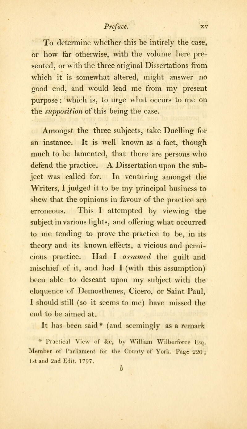 To determine whether this be intirely the case, or how far otherwise, with the volume here pre- sented, or with the three original Dissertations from which it is somewhat altered, might answer no good end, and would lead me from my present purpose; which is, to urge what occurs to me on the supposition of this being the case. Amongst the three subjects, take Duelling for an instance. It is well known as a fact, though much to be lamented, that there are persons who defend the practice. A Dissertation upon the sub- ject was called for. In venturing amongst the Writers, I judged it to be my principal business to shew that the opinions in favour of the practice are erroneous. This I attempted by viewing the subject in various lights, and oiFering what occurred to me tending to prove the practice to be, in its theory and its known effects, a vicious and perni- cious practice. Had I assumed the guilt and mischief of it, and had I (with this assumption) been able to descant upon my subject with the eloquence of Demosthenes, Cicero, or Saint Paul, 1 should still (so it seems to me) have missed the end to be aimed at. It has been said *■ (and seemingly as a remark * Practical Vit-w of &r, by William Wilberforce Esq. Member of Parliament fur the County of Vork. Page 220; J.St and 2nd Edit. 1797. h