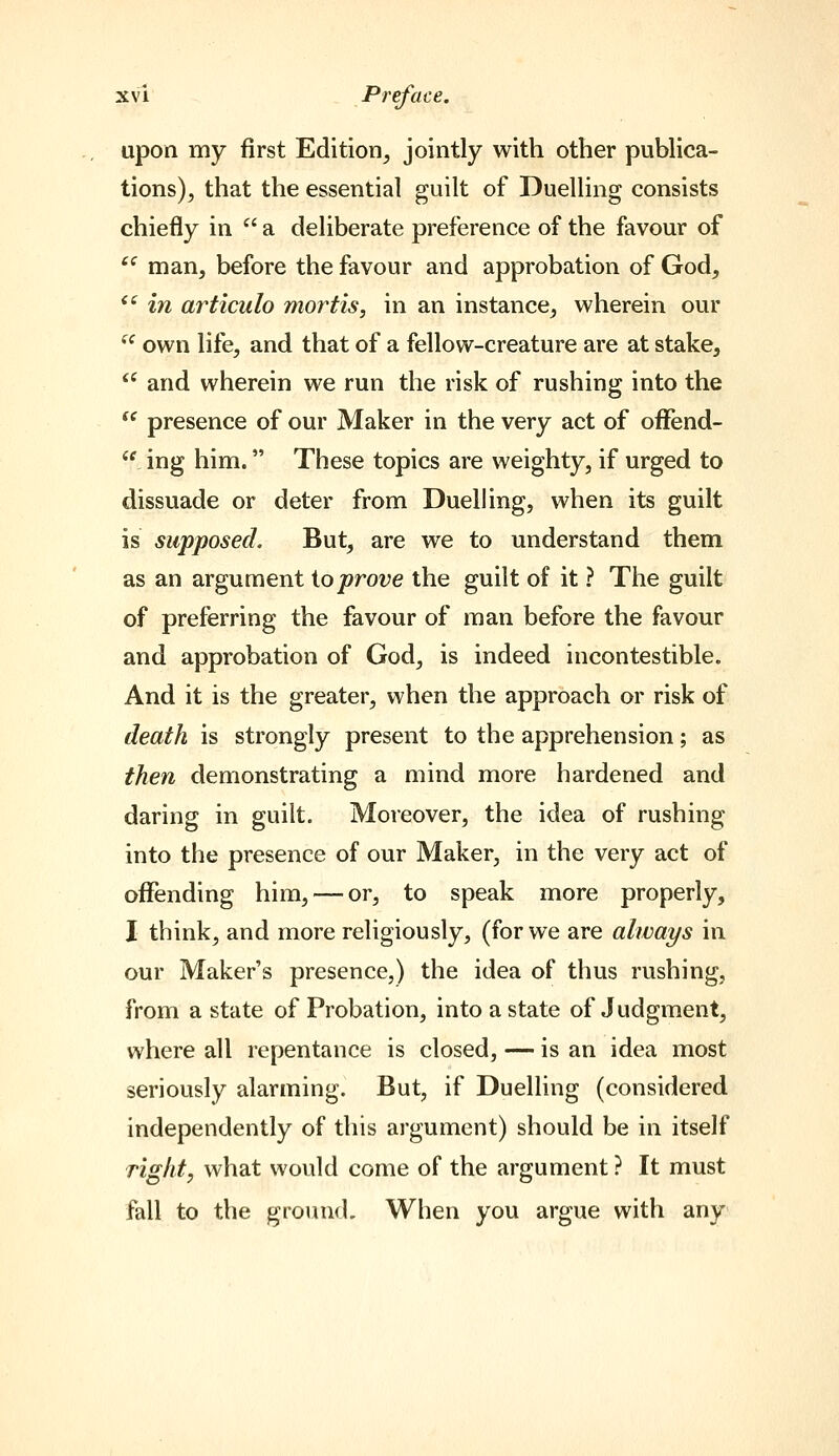 upon my first Edition^ jointly with other publica- tions), that the essential guilt of Duelling consists chiefly in  a deliberate preference of the favour of ^ man, before the favour and approbation of God,  in articulo mortis, in an instance, wherein our  own life, and that of a fellow-creature are at stake,  and wherein we run the risk of rushing into the  presence of our Maker in the very act of oiFend-  ing him. These topics are weighty, if urged to dissuade or deter from Duelling, when its guilt is supposed. But, are we to understand them as an argument ioprove the guilt of it ? The guilt of preferring the favour of man before the favour and approbation of God, is indeed incontestible. And it is the greater, when the approach or risk of death is strongly present to the apprehension; as then demonstrating a mind more hardened and daring in guilt. Moreover, the idea of rushing into the presence of our Maker, in the very act of oflfending him, — or, to speak more properly, I think, and more religiously, (for we are always in our Maker's presence,) the idea of thus rushing, from a state of Probation, into a state of Judgment, where all repentance is closed, — is an idea most seriously alarming. But, if Duelling (considered independently of this argument) should be in itself Tight, what would come of the argument ? It must fall to the ground. When you argue with any