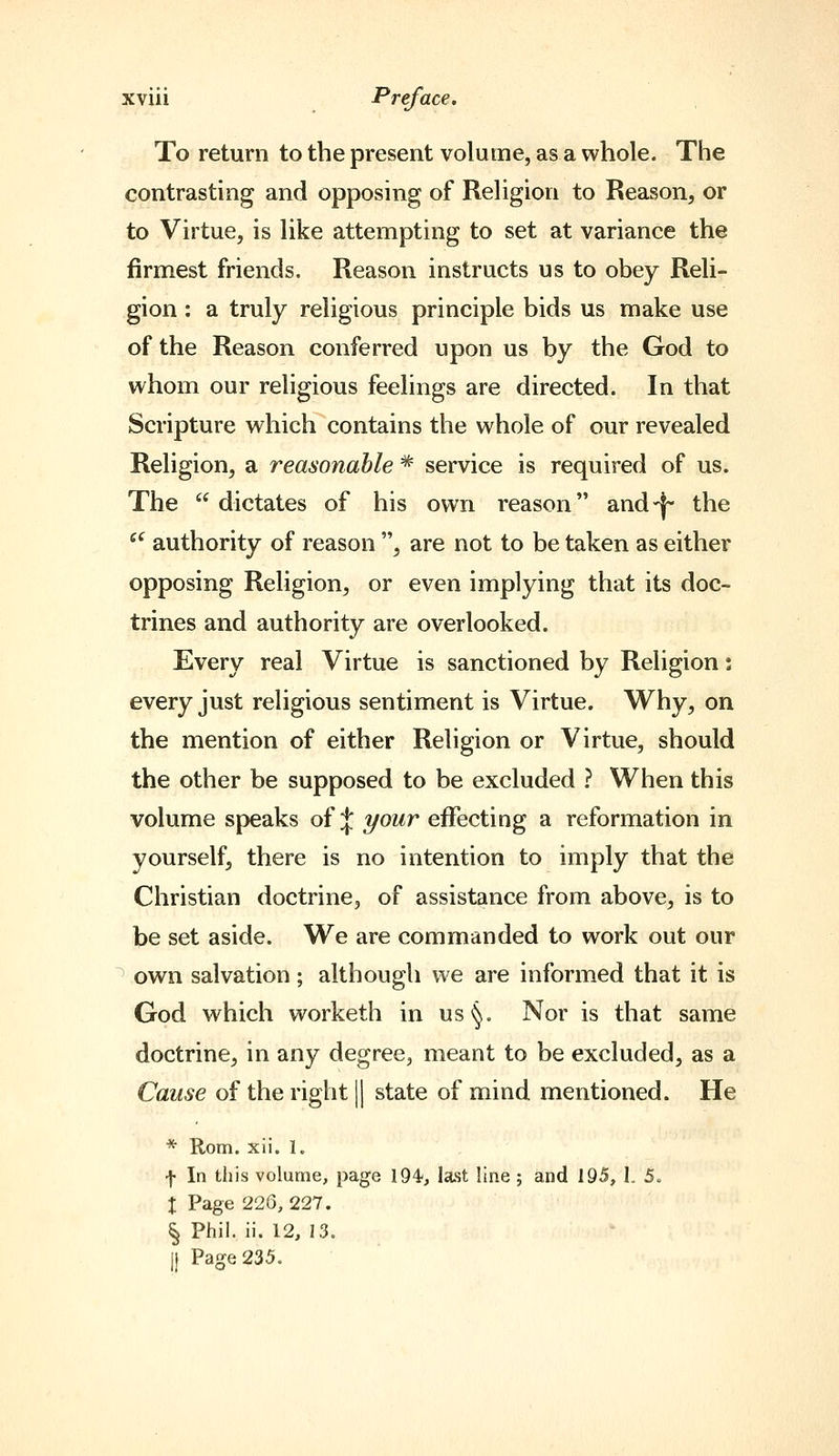 To return to the present volume, as a whole. The contrasting and opposing of Religion to Reason, or to Virtue, is like attempting to set at variance the firmest friends. Reason instructs us to obey Reli- gion : a truly religious principle bids us make use of the Reason conferred upon us by the God to whom our religious feelings are directed. In that Scripture which contains the whole of our revealed Religion, a reasonable *■ service is required of us. The  dictates of his own reason and-j the '^ authority of reason , are not to be taken as either opposing Religion, or even implying that its doc- trines and authority are overlooked. Every real Virtue is sanctioned by Religion: every just religious sentiment is Virtue. Why, on the mention of either Religion or Virtue, should the other be supposed to be excluded ? When this volume speaks of :|: your effecting a reformation in yourself, there is no intention to imply that the Christian doctrine, of assistance from above, is to be set aside. We are commanded to work out our ^ own salvation; although we are informed that it is God which worketh in us§. Nor is that same doctrine, in any degree, meant to be excluded, as a Cause of the right || state of mind mentioned. He * Rom. xii. 1. f In this volume, page 194-, last line; and 195, 1. 5. I Page 226, 227. ^ Phil. ii. 12, 13. j) Page 235.