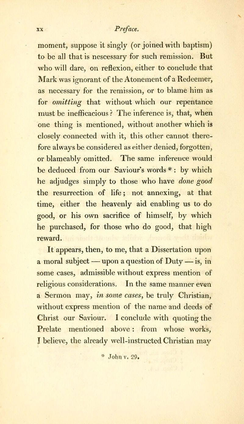 moment, suppose it singly (or joined with baptism) to be al] that is nescessary for such remission. But who will dare, on reflexion, either to conclude that Mark was ignorant of the Atonement of a Redeemer, as necessary for the remission, or to blame him as for omitting that without which our repentance must be ineflficacious ? The inference is, that, when one thing is mentioned, without another which is closely connected with it, this other cannot there- fore always be considered as either denied, forgotten, or blameably omitted. The same inference would be deduced from our Saviour's words * : by which he adjudges simply to those who have done good the resurrection of life; not annexing, at that time, either the heavenly aid enabling us to do good, or his own sacrifice of himself, by which he purchased, for those who do good, that high reward. It appears, then, to me, that a Dissertation upon a moral subject — upon a question of Duty — is, in some cases, admissible without express mention of religious considerations. In the same manner even a Sermon may, in some cases, be truly Christian, without express mention of the name and deeds of Christ our Saviour. I conclude with quoting the Prelate mentioned above: from whose works, J believe, the already well-instructed Christian may * John V. 29.