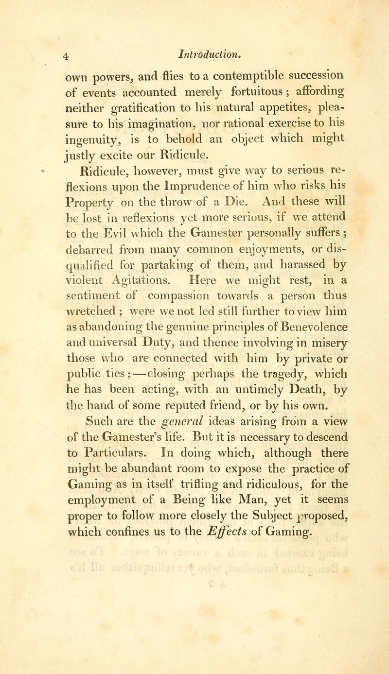 own powers, and flies to a contemptible succession of events accounted merely fortuitous; affording neither gratification to his natural appetites, plea- sure to his imagination, nor rational exercise to his ingenuity, is to behold an object which might justly excite our Ridicule. Ridicule, however, must give way to serious re- flexions upon the Imprudence of him who risks his Property on the throw of a Die. And these will be lost in reflexions yet more serious, if we attend to the Evil which the Gamester personally suffers; debarred from many common enjoyments, or dis- qualified for partaking of them, and harassed by violent Agitations. Here we might rest, in a sentiment of compassion towards a person thus wretched ; were we not led still further to view him as abandoning the genuine principles of Benevolence and universal Duty, and thence involving in misery those who are connected with him by private or public ties;—closing perhaps the tragedy, which he has been acting, with an untimely Death, by the hand of some reputed friend, or by his own. Such are the general ideas arising from a view of the Gamester's life. But it is necessary to descend to Particulars. In doing which, although there might be abundant room to expose the practice of Gaming as in itself trifling and ridiculous, for the employment of a Being like Man, yet it seems proper to follow more closely the Subject proposed, which confines us to the Effects of Gaming.