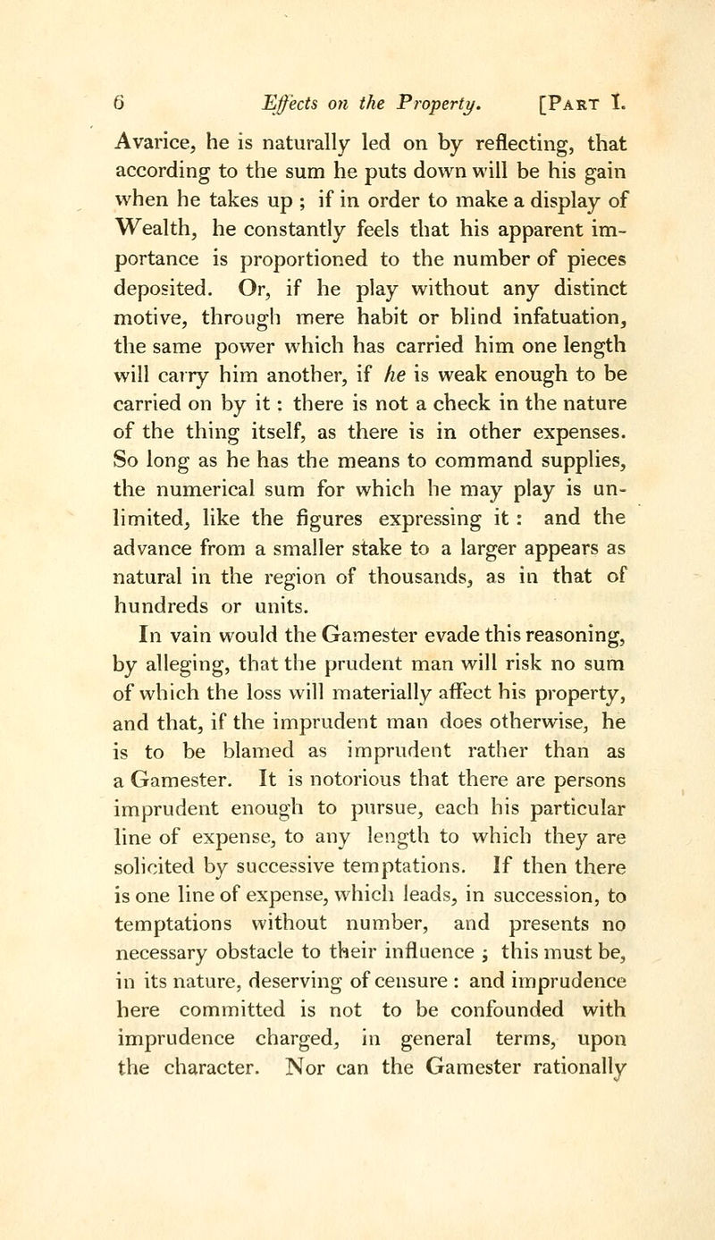 Avarice, he is naturally led on by reflecting, that according to the sum he puts down will be his gain when he takes up ; if in order to make a display of Wealth, he constantly feels that his apparent im- portance is proportioned to the number of pieces deposited. Or, if he play without any distinct motive, through mere habit or blind infatuation, the same power which has carried him one length will carry him another, if he is weak enough to be carried on by it: there is not a check in the nature of the thing itself, as there is in other expenses. So long as he has the means to command supplies, the numerical sum for which he may play is un- limited, like the figures expressing it: and the advance from a smaller stake to a larger appears as natural in the region of thousands, as in that of hundreds or units. In vain would the Gamester evade this reasoning, by alleging, that the prudent man will risk no sum of which the loss will materially affect his property, and that, if the imprudent man does otherwise, he is to be blamed as imprudent rather than as a Gamester. It is notorious that there are persons imprudent enough to pursue, each his particular line of expense, to any length to which they are solicited by successive temptations. If then there is one line of expense, which leads, in succession, to temptations without number, and presents no necessary obstacle to their influence ; this must be, in its nature, deserving of censure : and imprudence here committed is not to be confounded with imprudence charged, in general terms, upon the character. Nor can the Gamester rationally