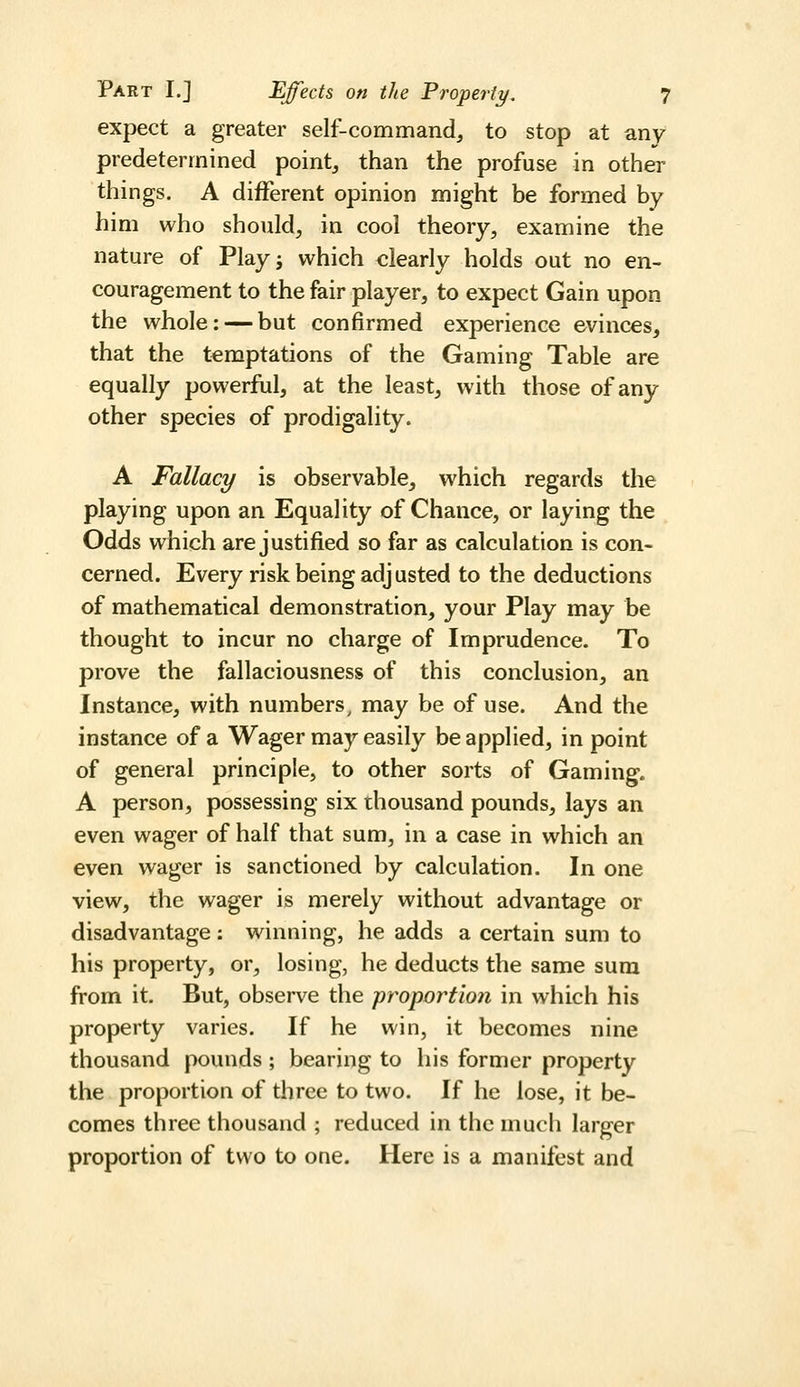 expect a greater self-command, to stop at any predetermined point, than the profuse in other things. A different opinion might be formed by him who should, in cool theory, examine the nature of Playj which clearly holds out no en- couragement to the fair player, to expect Gain upon the whole: — but confirmed experience evinces, that the temptations of the Gaming Table are equally powerful, at the least, with those of any other species of prodigality. A Fallacy is observable, which regards the playing upon an Equality of Chance, or laying the Odds which are justified so far as calculation is con- cerned. Every risk being adjusted to the deductions of mathematical demonstration, your Play may be thought to incur no charge of Imprudence. To prove the fallaciousness of this conclusion, an Instance, with numbers^ may be of use. And the instance of a Wager may easily be applied, in point of general principle, to other sorts of Gaming. A person, possessing six thousand pounds, lays an even wager of half that sum, in a case in which an even wager is sanctioned by calculation. In one view, the wager is merely without advantage or disadvantage: winning, he adds a certain sum to his property, or, losing, he deducts the same sura from it. But, observe the proportion in which his property varies. If he win, it becomes nine thousand pounds ; bearing to his former property the proportion of three to two. If he lose, it be- comes three thousand ; reduced in the much larger proportion of two to one. Here is a manifest and