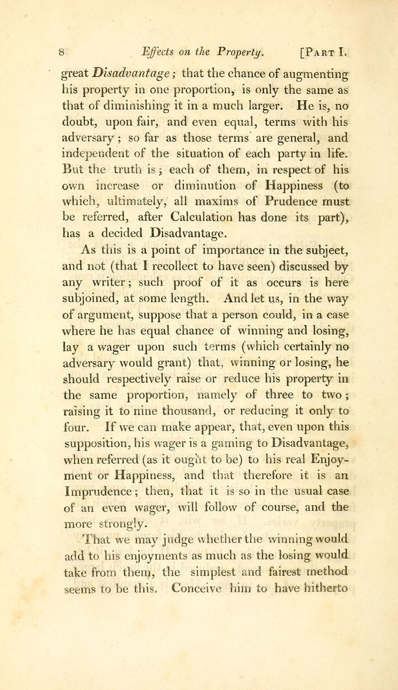 great Disadvantage; that the chance of augmenting his property in one proportion, is only the same as that of diminishing it in a much larger. He is, no doubt, upon fair, and even equal, terms with his adversary ; so far as those terms are general, and independent of the situation of each party in life. But the truth is -y each of them, in respect of his own increase or diminution of Happiness (to which, ultimately, all maxims of Prudence must be referred, after Calculation has done its part), has a decided Disadvantage. As this is a point of importance in the subject, and not (that I recollect to have seen) discussed by any writer; such proof of it as occurs is here subjoined, at some length. And let us, in the way of argument, suppose that a person could, in a case where he has equal chance of winning and losing, lay a wager upon such terms (which certainly no adversary would grant) that, winning or losing, he should respectively raise or reduce his property in the same proportion, namely of three to two; raising it to nine thousand, or reducing it only to four. If we can make appear, that, even upon this supposition, his wager is a gaming to Disadvantage, when referred (as it ought to be) to his real Enjoy- ment or Happiness, and that therefore it is an Imprudence; then, that it is so in the usual case of an even wager, will follow of course, and the more strongly. That we may judge whether the winning would add to his enjoyments as much as the losing would take from them, the simplest and fairest method seems to be this. Conceive him to have hitherto