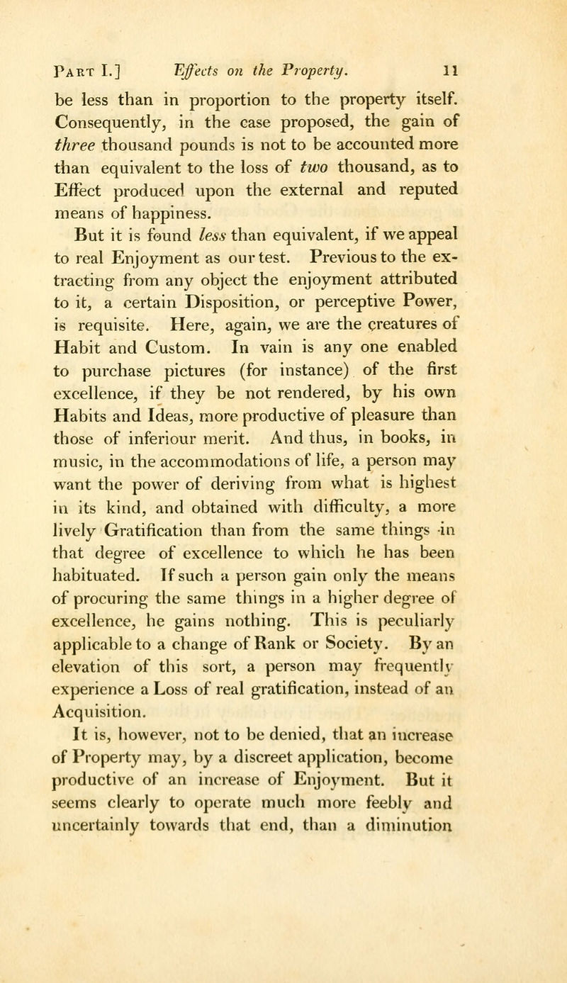 be less than in proportion to the property itself. Consequently, in the case proposed, the gain of three thousand pounds is not to be accounted more than equivalent to the loss of two thousand, as to Effect produced upon the external and reputed means of happiness. But it is found less than equivalent, if we appeal to real Enjoyment as our test. Previous to the ex- tracting from any object the enjoyment attributed to it, a certain Disposition, or perceptive Power, is requisite. Here, again, we are the creatures of Habit and Custom. In vain is any one enabled to purchase pictures (for instance) of the first excellence, if they be not rendered, by his own Habits and Ideas, more productive of pleasure than those of inferiour merit. And thus, in books, in music, in the accommodations of life, a person may want the power of deriving from what is highest in its kind, and obtained with difficulty, a more lively Gratification than from the same things in that degree of excellence to which he has been habituated. If such a person gain only the means of procuring the same things in a higher degree of excellence, he gains nothing. This is peculiarly applicable to a change of Rank or Society. By an elevation of this sort, a person may frequently experience a Loss of real gratification, instead of an Acquisition. It is, however, not to be denied, that an increase of Property may, by a discreet application, become productive of an increase of Enjoyment. But it seems clearly to operate much more feebly and uncertainly towards that end, than a diminution