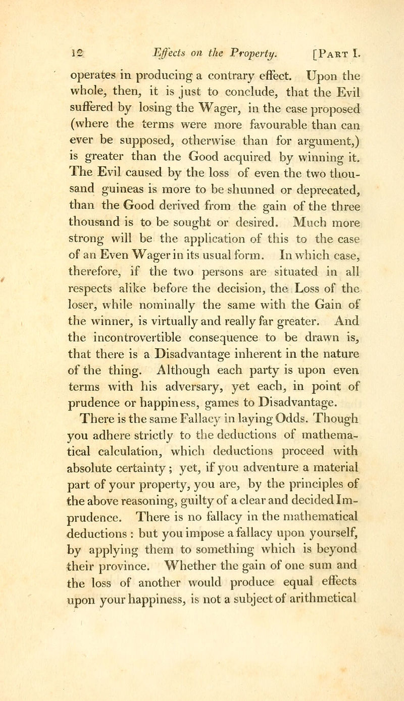 operates in producing a contrary effect. Upon the whole^ then, it is just to conclude, that the Evil suffered by losing the Wager, in the case proposed (where the terms were more favourable than can ever be supposed, otherwise than for argument,) is greater than the Good acquired by winning it. The Evil caused by the loss of even the two thou- sand guineas is more to be shunned or deprecated, than the Good derived from the gain of the three thousand is to be sought or desired. Much more strong will be the application of this to the case of an Even Wager in its usual form. In which case, therefore, if the two persons are situated in all respects alike before the decision, the Loss of the loser, while nominally the same with the Gain of the winner, is virtually and really far greater. And the incontrovertible consequence to be drawn is, that there is a Disadvantage inherent in the nature of the thing. Although each party is upon even terms with his adversary, yet each, in point of prudence or happiness, games to Disadvantage. There is the same Fallac}^ in laying Odds. Though you adhere strictly to the deductions of mathema- tical calculation, which deductions proceed with absolute certainty; yet, if you adventure a material part of your property, you are, by the principles of the above reasoning, guilty of a clear and decided Im- prudence. There is no fallacy in the mathematical deductions : but you impose a fallacy upon yourself, by applying them to something which is beyond their province. Whether the gain of one sum and the loss of another would produce equal effects upon your happiness, is not a subject of arithmetical