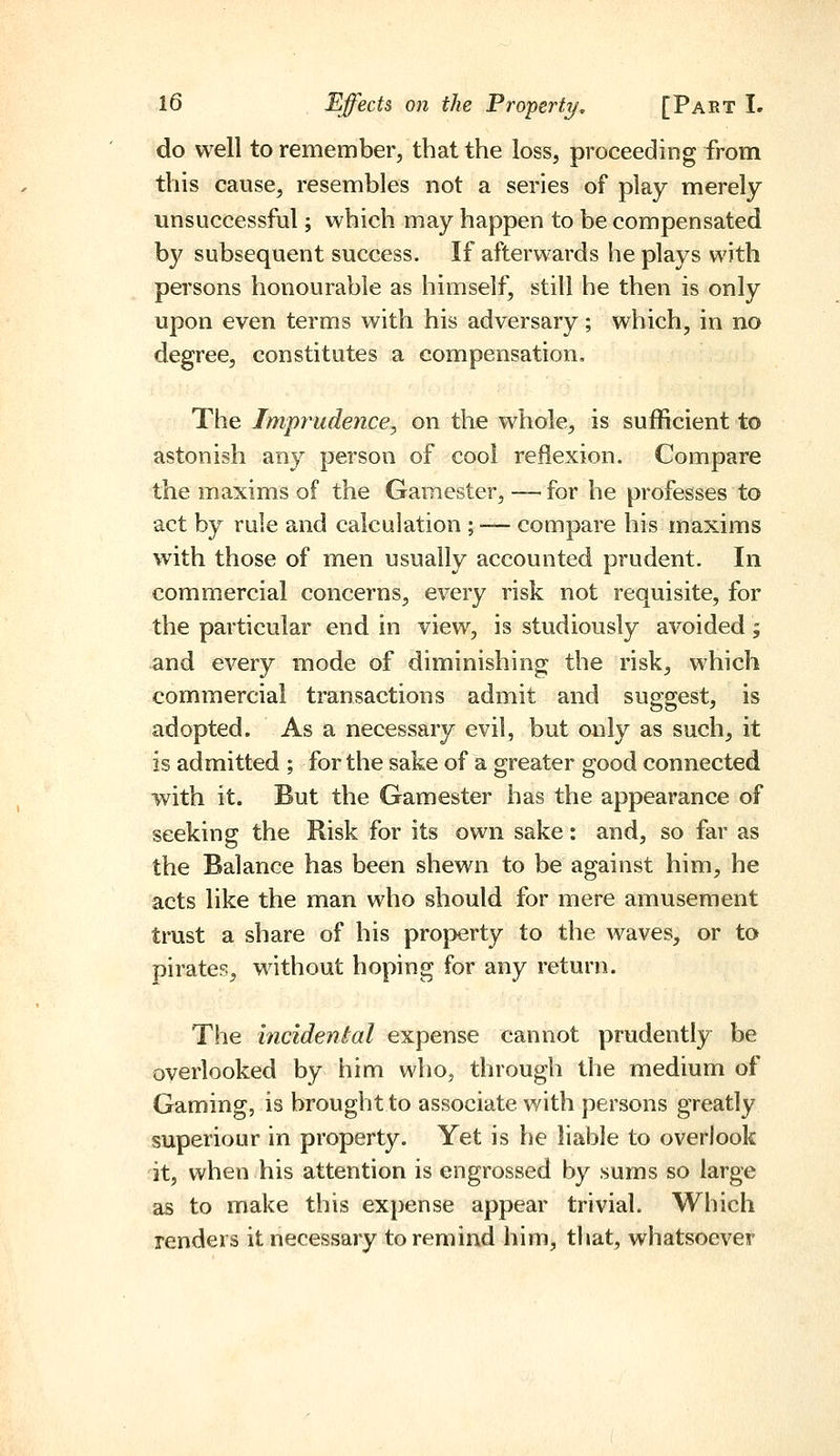 do well to remember, that the loss, proceeding from this cause, resembles not a series of play merely unsuccessful; which may happen to be compensated b}' subsequent success. If afterwards he plays with persons honourable as himself, still he then is only upon even terms with his adversary; which, in no degree, constitutes a compensation. The Imprudence, on the whole, is sufficient to astonish any person of cool reflexion. Compare the maxims of the Gamester, —^for he professes to act by rule and calculation ; •— compare his maxims with those of men usually accounted prudent. In commercial concerns, every risk not requisite, for the particular end in view, is studiously avoided; •and every mode of diminishing the risk, which commercial transactions admit and suggest, is adopted. As a necessary evil, but only as such, it is admitted ; for the sake of a greater good connected with it. But the Gamester has the appearance of seeking the Risk for its own sake: and, so far as the Balance has been shewn to be against him, he acts like the man who should for mere amusement trust a share of his property to the waves, or to pirates, without hoping for any return. The incidental expense cannot prudently be overlooked by him who, through the medium of Gaming, is brought to associate with persons greatly superiour in property. Yet is he liable to overlook it, when his attention is engrossed by sums so large as to make this expense appear trivial. Which renders it necessary to remind him, that, whatsoever
