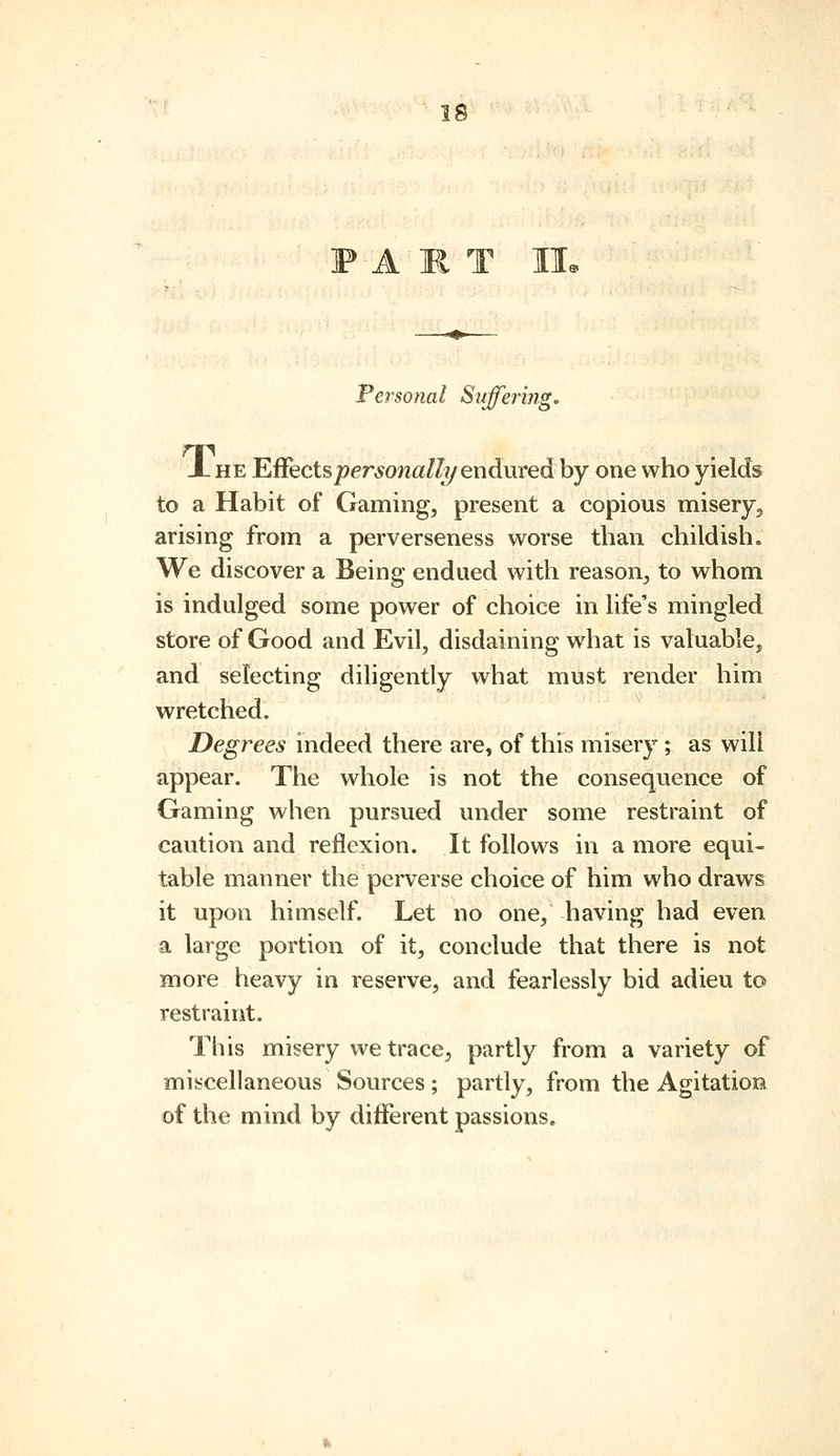 PART lie Personal Suffering, X HE EffectspersonallT/enduvedhy one who yields to a Habit of Gaming, present a copious misery, arising from a perverseness worse than childish. We discover a Being endued with reason, to whom is indulged some power of choice in life's mingled store of Good and Evil, disdaining what is valuable, and selecting diligently what must render him wretched. Degrees indeed there are, of this misery ; as will appear. The whole is not the consequence of Gaming when pursued under some restraint of caution and reflexion. It follows in a more equi- table manner the perverse choice of him who draws it upon himself. Let no one, having had even a large portion of it, conclude that there is not more heavy in reserve, and fearlessly bid adieu to restraint. This misery we trace, partly from a variety of miscellaneous Sources ; partly, from the Agitation of the mind by different passions.