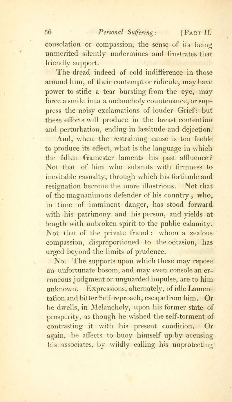 consolation or compassion^ the sense of its being unmerited silently undermines and frustrates that friendly support. The dread indeed of cold indifference in those around him^ of their contempt or ridicule, may have power to stifle a tear bursting from the eye, may force a smile into a melancholy countenance, or sup- press the noisy exclamations of louder Grief: but these efforts will produce in the breast contention and perturbation, ending in lassitude and dejection. And, when the restraining cause is too feeble to produce its effect, what is the language in which the fallen Gamester laments his past affluence ? Not that of him who submits with firmness to inevitable casualty, through which his fortitude and resignation become the more illustrious. Not that of the magnanimous defender of his country ; who, in time of imminent danger, has stood forward with his patrimony and his person, and yields at length with unbroken spirit to the public calamity. Not that of the private friend ; whom a zealous compassion, disproportioned to the occasion, has urged beyond the limits of prudence. No, The supports upon which these may repose an unfortunate bosom, and may even console an er- roneous judgment or unguarded impulse, are to him unknovv^n. Expressions, alternately, of idle Lamen- tation and bitter Self-reproach, escape from him. Or he dwells, in Melancholy, upon his former state of prosperity, as though he wished the self-torment of contrasting it with his present condition. Or again, he affects to buoy himself up by accusing his associates, by wildly calling his unprotecting