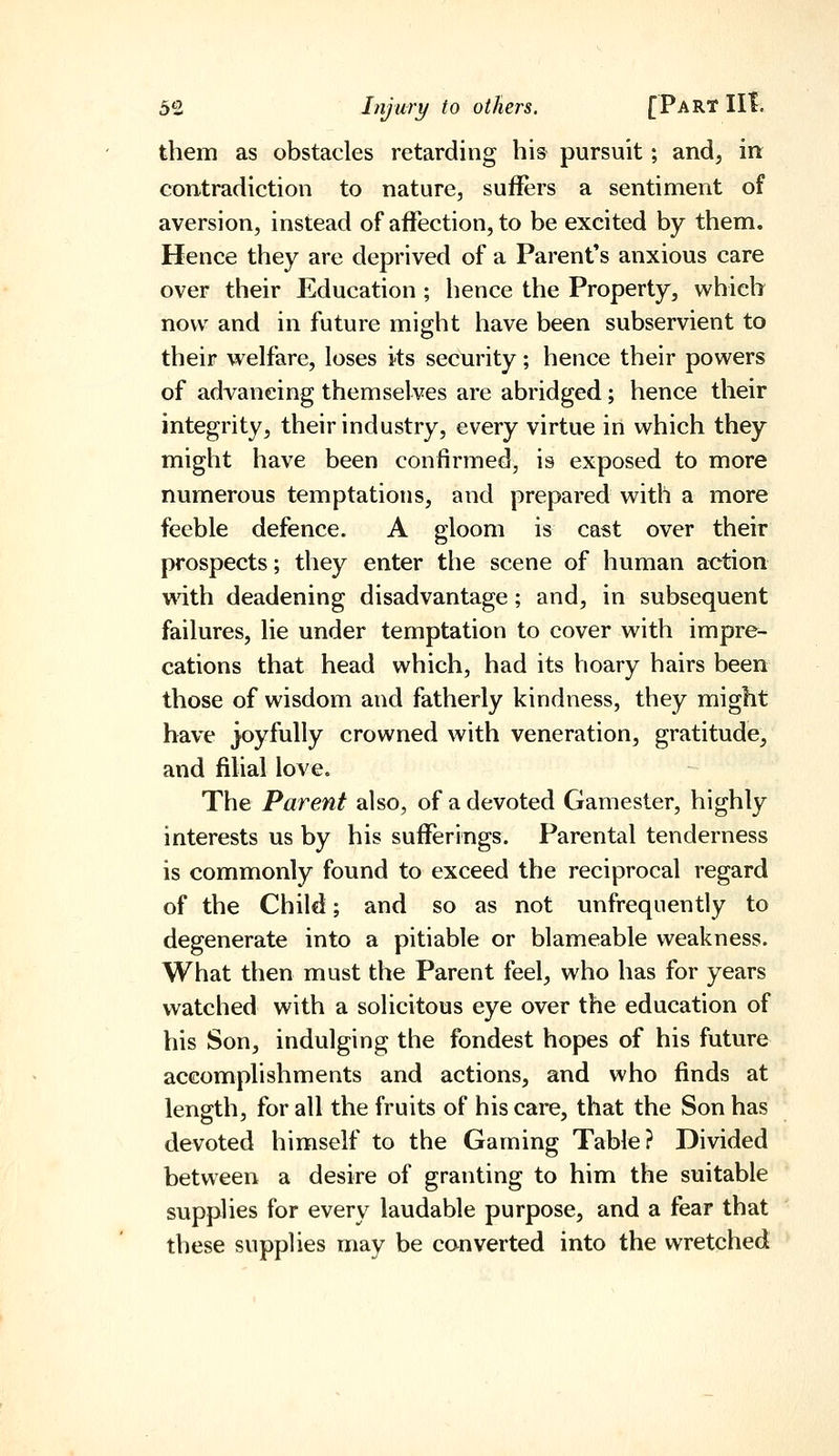 them as obstacles retarding his pursuit; and, in: contradiction to nature, suffers a sentiment of aversion, instead of affection, to be excited by them. Hence they are deprived of a Parent's anxious care over their Education ; hence the Property, which now and in future might have been subservient to their welfare, loses its security; hence their powers of advancing themselves are abridged; hence their integrity, their industry, every virtue in which they might have been confirmed, is exposed to more numerous temptations, and prepared with a more feeble defence. A gloom is cast over their prospects; they enter the scene of human action wdth deadening disadvantage ; and, in subsequent failures, lie under temptation to cover with impre- cations that head which, had its hoary hairs been those of wisdom and fatherly kindness, they might havT joyfully crowned with veneration, gratitude, and filial love. The Parent also, of a devoted Gamester, highly interests us by his sufferings. Parental tenderness is commonly found to exceed the reciprocal regard of the Child; and so as not unfreqiiently to degenerate into a pitiable or blameable weakness. What then must the Parent feel, who has for years watched with a solicitous eye over the education of his Son, indulging the fondest hopes of his future accomplishments and actions, and who finds at length, for all the fruits of his care, that the Son has devoted himself to the Gaming Table? Divided between a desire of granting to him the suitable supplies for every laudable purpose, and a fear that these supplies may be converted into the wretched