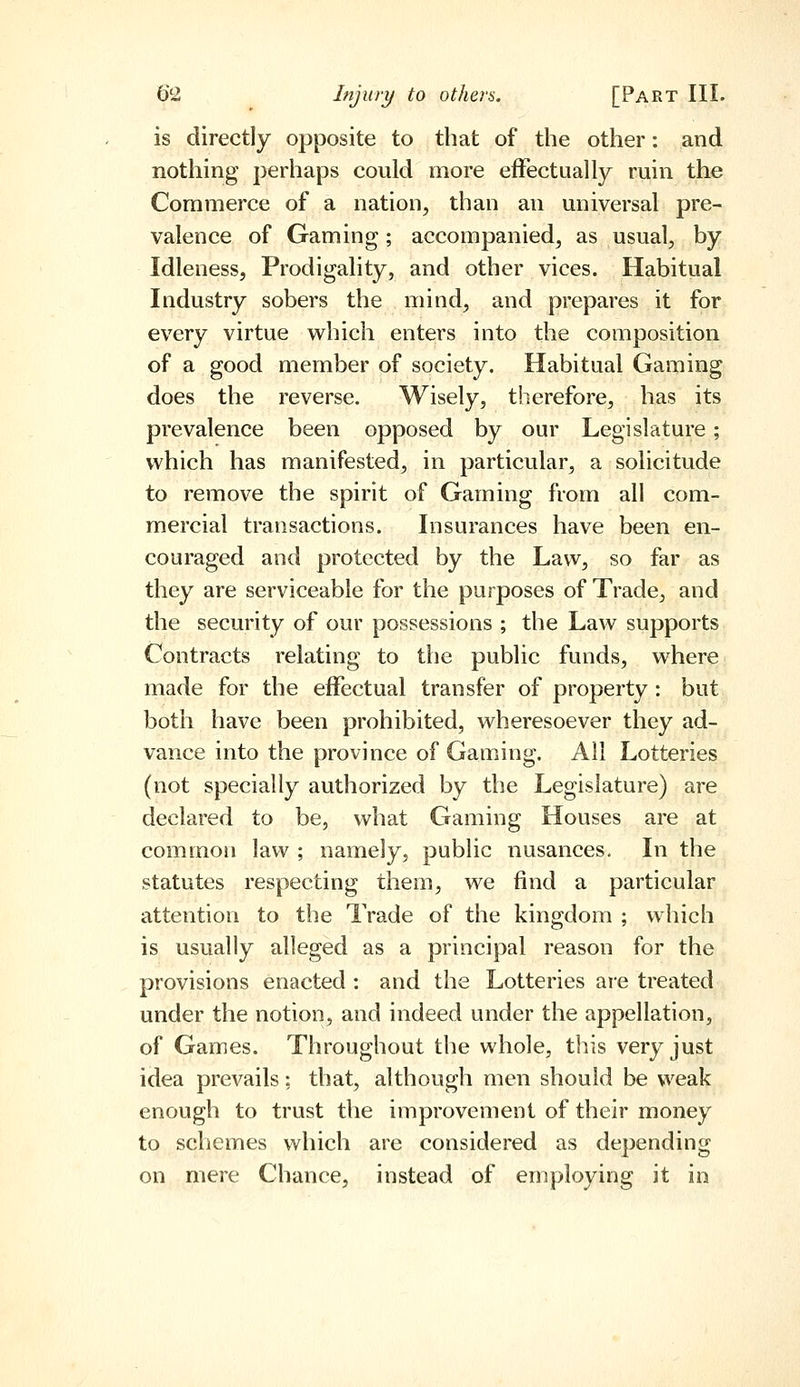 is directly opposite to that of the other: and nothing perhaps could more effectually ruin the Commerce of a nation, than an universal pre- valence of Gaming; accompanied, as usual, by Idleness, Prodigality, and other vices. Habitual Industry sobers the mind, and prepares it for every virtue which enters into the composition of a good member of society. Habitual Gaming does the reverse. Wisely, therefore, has its prevalence been opposed by our Legislature; which has manifested, in particular, a solicitude to remove the spirit of Gaming from all com- mercial transactions. Insurances have been en- couraged and protected by the Lavv, so far as they are serviceable for the purposes of Trade, and the security of our possessions ; the Law supports Contracts relating to the public funds, where made for the effectual transfer of property : but both have been prohibited, wheresoever they ad- vance into the province of Gaming. All Lotteries (not specially authorized by the Legislature) are declared to be, what Gaming Houses are at common law ; namely, public nusances. In the statutes respecting them, we find a particular attention to the Trade of the kingdom ; which is usually alleged as a principal reason for the provisions enacted : and the Lotteries ai-e treated under the notion, and indeed under the appellation, of Games. Throughout the whole, this very just idea prevails; that, although men should be vveak enough to trust the improvement of their money to schemes which are considered as depending on mere Chance, instead of employing it in