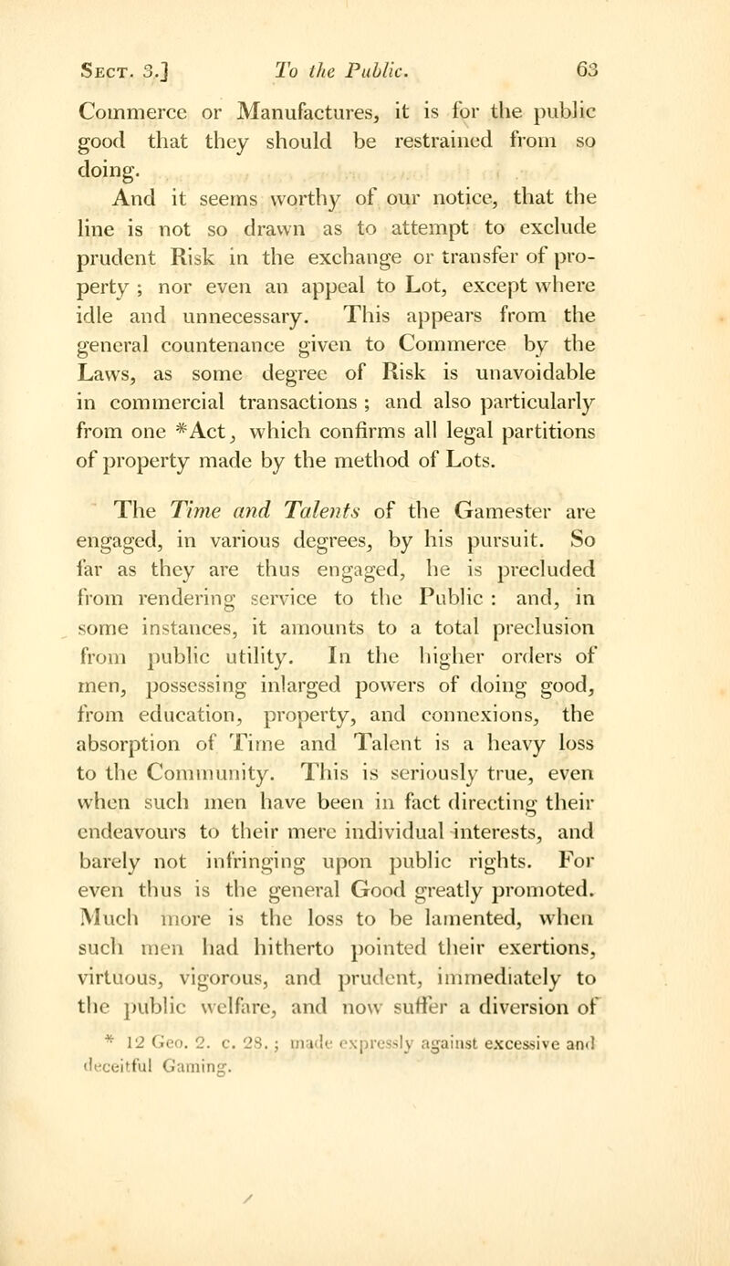 Commerce or Manufactures, it is for the public good that they should be restrained from so doing. And it seems worthy of our notice, that the line is not so drawn as to attempt to exclude prudent Risk in the exchange or transfer of pro- perty ; nor even an appeal to Lot, except where idle and unnecessary. This appears from the general countenance given to Commerce by the Laws, as some degree of Risk is unavoidable in commercial transactions ; and also particularly from one *Act, which confirms all legal partitions of property made by the method of Lots. The Time and Talents of the Gamester are engaged, in various degrees, by his pursuit. So far as they are thus engaged, he is precluded from rendering service to the Public : and, in some instances, it amounts to a total preclusion from public utility. Li the higher orders of men, possessing inlarged powers of doing good, from education, property, and connexions, the absorption of Time and Talent is a heavy loss to the Community. This is seriously true, even when such men have been in fact directing their endeavours to their mere individual interests, and barely not infringing upon public rights. For even thus is the general Good greatly promoted. Much more is the loss to be lamented, when such men had hitherto pointed their exertions, virtuous, vigorous, and prudent, immediately to the public welfare, and now sutler a diversion of * 12 Geo. 2. c. 28.; mado oNpressIy against excessive and (liiceitful Gamins:.