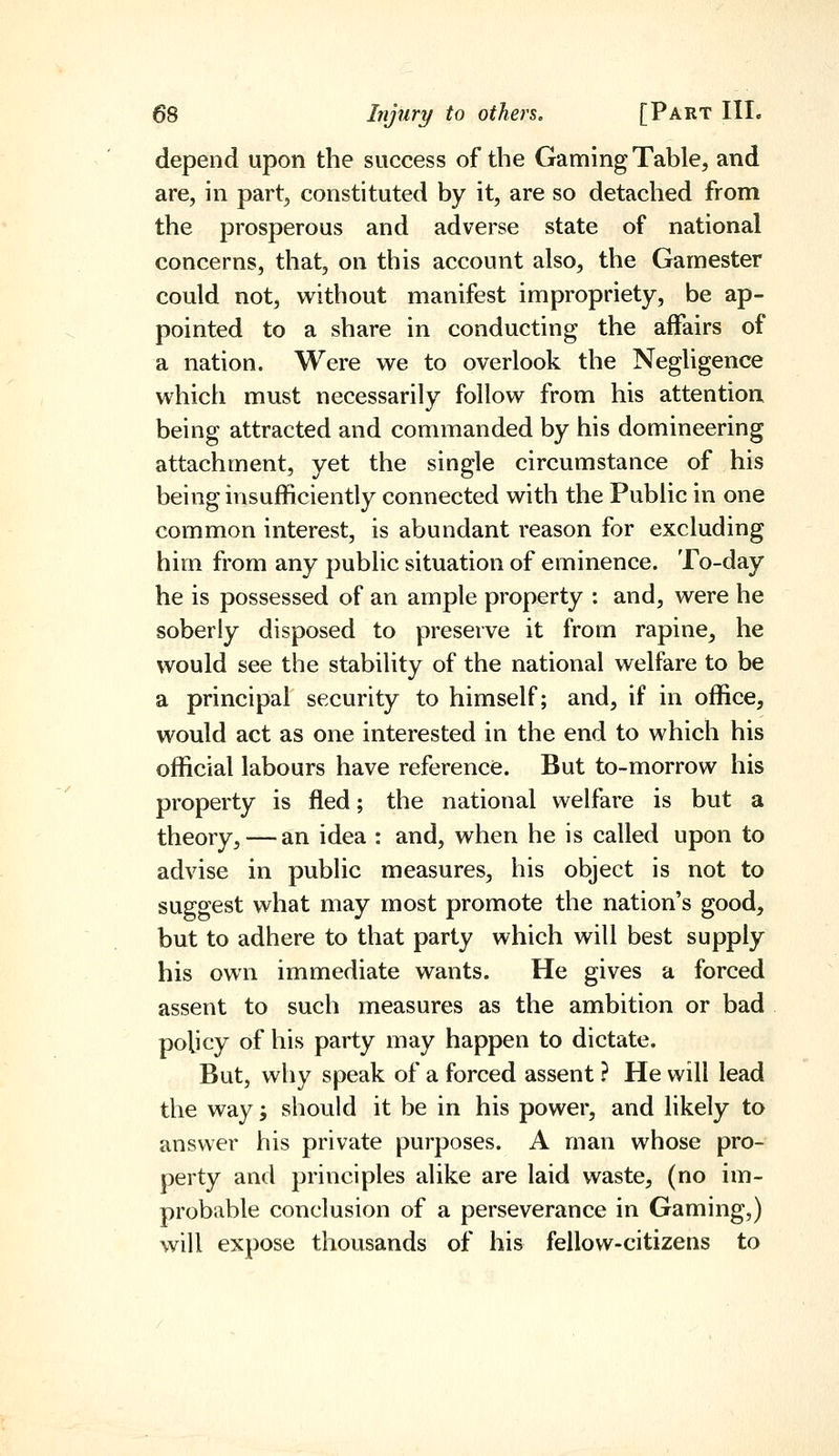 depend upon the success of the Gaming Table, and are, in part, constituted by it, are so detached from the prosperous and adverse state of national concerns, that, on this account also, the Gamester could not, without manifest impropriety, be ap- pointed to a share in conducting the affairs of a nation. Were we to overlook the Negligence which must necessarily follow from his attention, being attracted and commanded by his domineering attachment, yet the single circumstance of his being insufficiently connected with the Public in one common interest, is abundant reason for excluding him from any public situation of eminence. To-day he is possessed of an ample property : and, were he soberly disposed to preserve it from rapine, he would see the stability of the national welfare to be a principal security to himself; and, if in office, would act as one interested in the end to which his official labours have reference. But to-morrow his property is fled; the national welfare is but a theory, — an idea : and, when he is called upon to advise in public measures, his object is not to suggest what may most promote the nation's good, but to adhere to that party which will best supply his own immediate wants. He gives a forced assent to such measures as the ambition or bad policy of his party may happen to dictate. But, why speak of a forced assent ? He will lead the way; should it be in his power, and likely to answer his private purposes. A man whose pro- perty and principles alike are laid waste, (no im- probable conclusion of a perseverance in Gaming,) will expose thousands of his fellow-citizens to