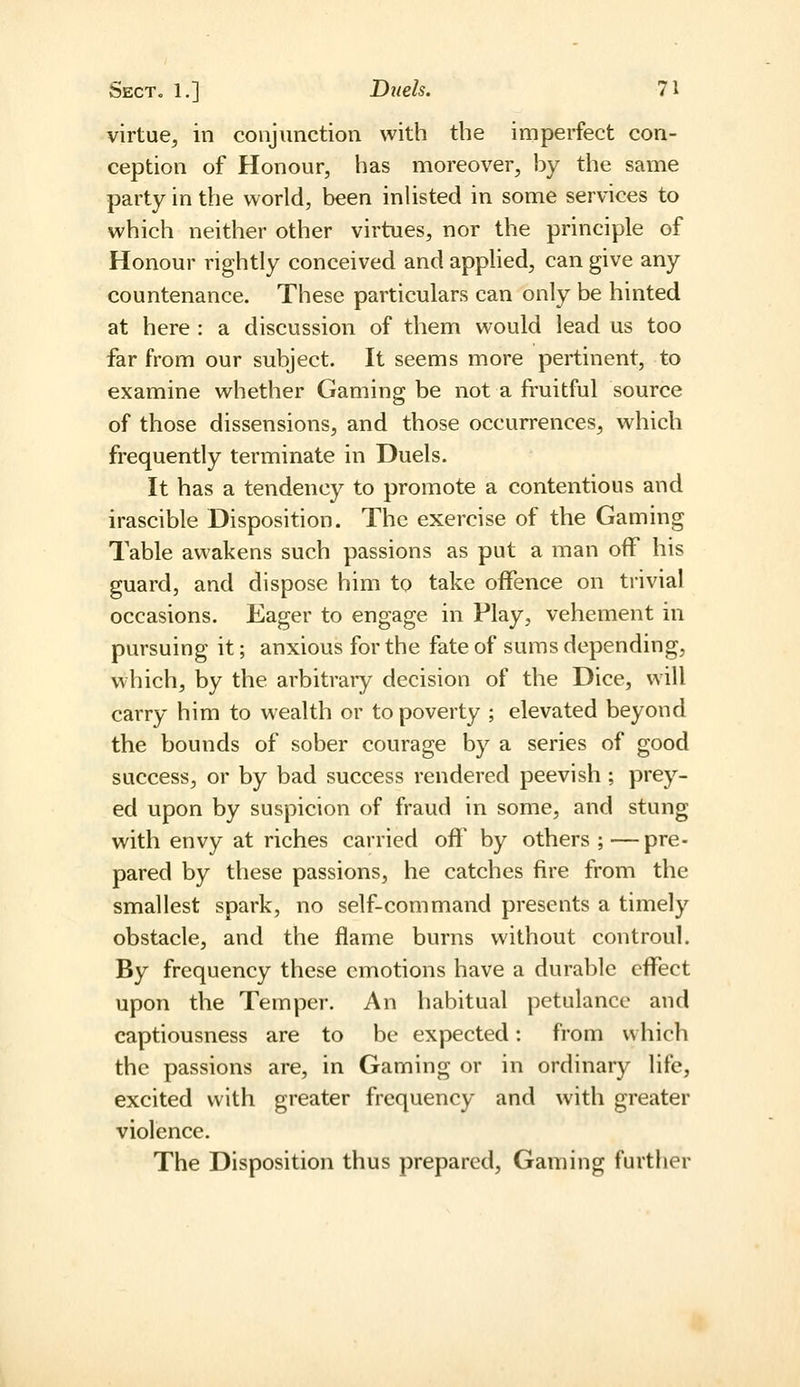 virtue^ in conjunction with the imperfect con- ception of Honour, has moreover, by the same party in the world, been inUsted in some services to which neither other virtues, nor the principle of Honour rightly conceived and applied, can give any countenance. These particulars can only be hinted at here : a discussion of them would lead us too far from our subject. It seems more pertinent, to examine whether Gaming be not a fruitful source of those dissensions, and those occurrences, which frequently terminate in Duels. It has a tendency to promote a contentious and irascible Disposition. The exercise of the Gaming Table awakens such passions as put a man off his guard, and dispose him to take offence on trivial occasions. Eager to engage in Play, vehement in pursuing it; anxious for the fate of sums depending, which, by the arbitrary decision of the Dice, will carry him to wealth or to poverty ; elevated beyond the bounds of sober courage by a series of good success, or by bad success rendered peevish ; prey- ed upon by suspicion of fraud in some, and stung with envy at riches carried off by others;—pre- pared by these passions, he catches fire from the smallest spark, no self-command presents a timely obstacle, and the flame burns without controul. By frequency these emotions have a durable effect upon the Temper. An habitual petulance and captiousness are to be expected: from which the passions are, in Gaming or in ordinary life, excited with greater frequency and with greater violence. The Disposition thus prepared. Gaming further