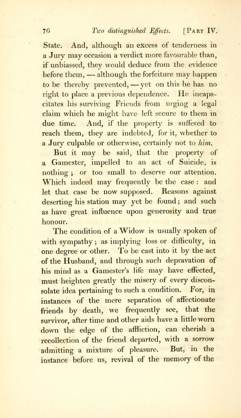 State. And, although an excess of tenderness in a Jury may occasion a verdict more favourable than, if unbiassed, they would deduce from the evidence before them, — although the forfeiture may happen to be thereby prevented,—yet on this he has no right to place a previous dependence. He incapa- citates his surviving Friends from urging a legal claim which he might have left secure to them in due time. And, if the property is suffered to reach them, they are indebted, for it, whether to a Jury culpable or otherwise, certainly not to him. But it may be said, that the property of a Gamester, impelled to an act of Suicide, is nothing j or too small to deserve our attention. Which indeed may frequently be the case : and let that case be now supposed. Reasons against deserting his station may yet be found; and such as have great influence upon generosity and true honour. The condition of a Widow is usually spoken of with sympathy; as implying loss or difficulty, in one degree or other. To be cast into it by the act of the Husband, and through such depravation of his mind as a Gamester's life may have effected, must heighten greatly the misery of every discon- solate idea pertaining to such a condition. For, in instances of the mere separation of affectionate friends by death, we frequently see, that the survivor, after time and other aids have a little worn down the edge of the affliction, can cherish a recollection of the friend departed, with a sorrow admitting a mixture of pleasure. But, in the instance before us, revival of the memory of the