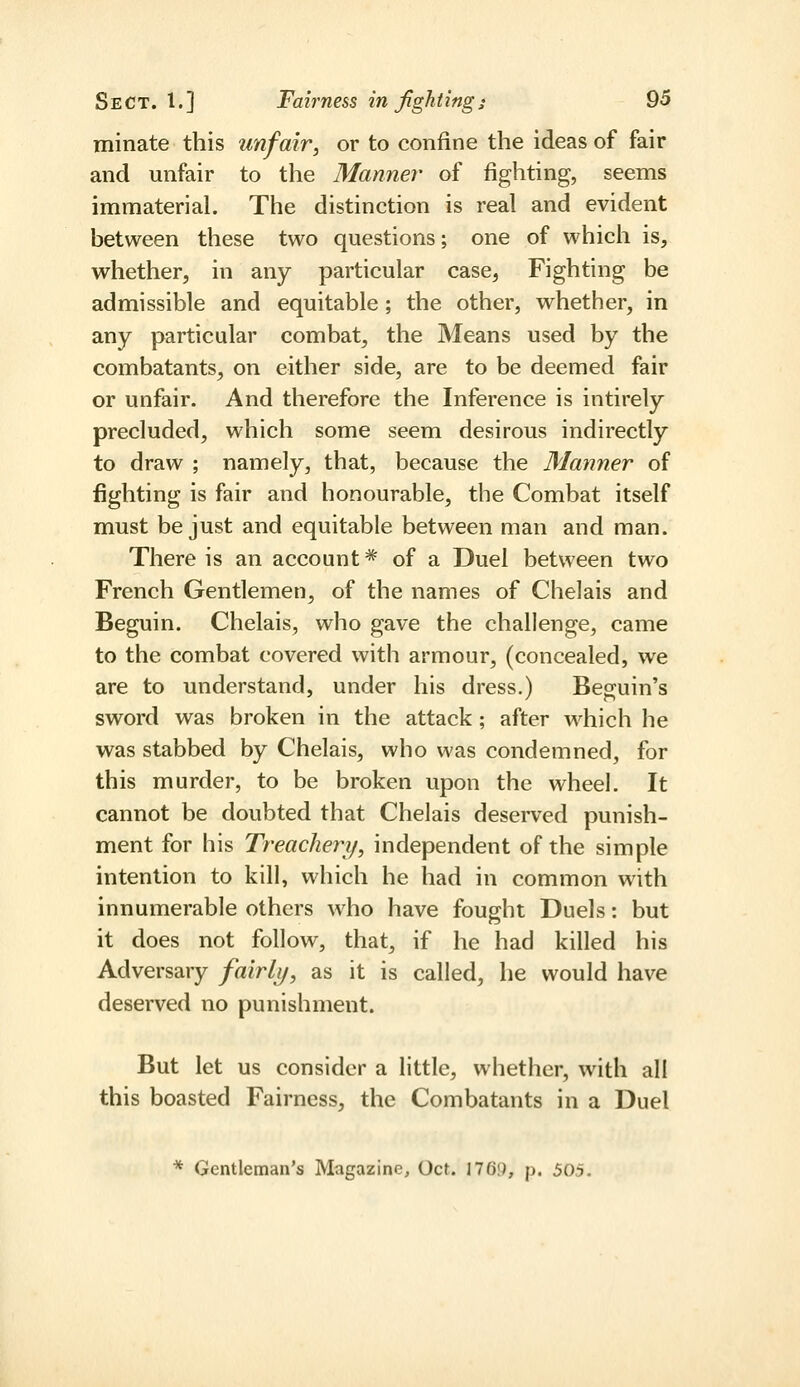 minate this unfair, or to confine the ideas of fair and unfair to the Manner of fighting, seems immaterial. The distinction is real and evident between these two questions; one of which is, whether, in any particular case, Fighting be admissible and equitable; the other, whether, in any particular combat, the Means used by the combatants, on either side, are to be deemed fair or unfair. And therefore the Inference is intirely precluded, which some seem desirous indirectly to draw ; namely, that, because the Manner of fighting is fair and honourable, the Combat itself must be just and equitable between man and man. There is an account* of a Duel between two French Gentlemen, of the names of Chelais and Beguin. Chelais, who gave the challenge, came to the combat covered with armour, (concealed, we are to understand, under his dress.) Beguin's sword was broken in the attack; after which he was stabbed by Chelais, who was condemned, for this murder, to be broken upon the wheel. It cannot be doubted that Chelais deserved punish- ment for his Treachery, independent of the simple intention to kill, which he had in common with innumerable others who have fought Duels: but it does not follow, that, if he had killed his Adversary fairly, as it is called, he would have deserved no punishment. But let us consider a little, whether, with all this boasted Fairness, the Combatants in a Duel * Gentleman's Magazine, Oct. 1769, p. 505.