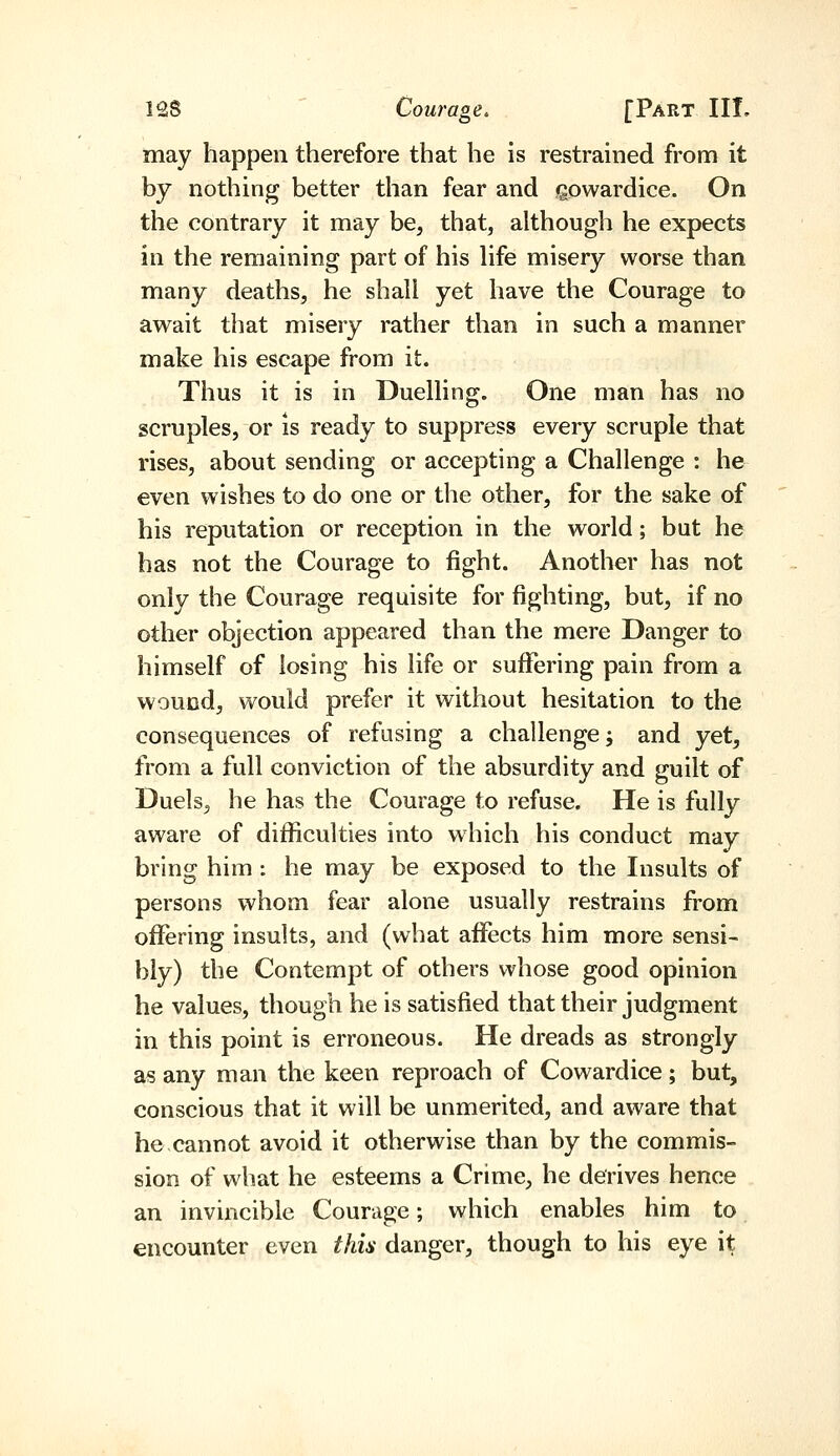 may happen therefore that he is restrained from it by nothing better than fear and gowardice. On the contrary it may be^ that, although he expects in the remaining part of his hfe misery worse than many deaths, he shall yet have the Courage to await that misery rather than in such a manner make his escape from it. Thus it is in Duelling. One man has no scruples, or is ready to suppress every scruple that rises, about sending or accepting a Challenge : he even wishes to do one or the other, for the sake of his reputation or reception in the world; but he has not the Courage to fight. Another has not only the Courage requisite for fighting, but, if no other objection appeared than the mere Danger to himself of losing his life or suffering pain from a wound, would prefer it without hesitation to the consequences of refusing a challenge ^ and yet, from a full conviction of the absurdity and guilt of Duels, he has the Courage to refuse. He is fully aware of diflBculties into which his conduct may bring him : he may be exposed to the Insults of persons whom fear alone usually restrains from ofifering insults, and (what aflfects him more sensi-^ bly) the Contempt of others whose good opinion he values, though he is satisfied that their judgment in this point is erroneous. He dreads as strongly as any man the keen reproach of Cowardice; but, conscious that it will be unmerited, and aware that he cannot avoid it otherwise than by the commis- sion of what he esteems a Crime, he derives hence an invincible Courage; which enables him to encounter even this danger, though to his eye it