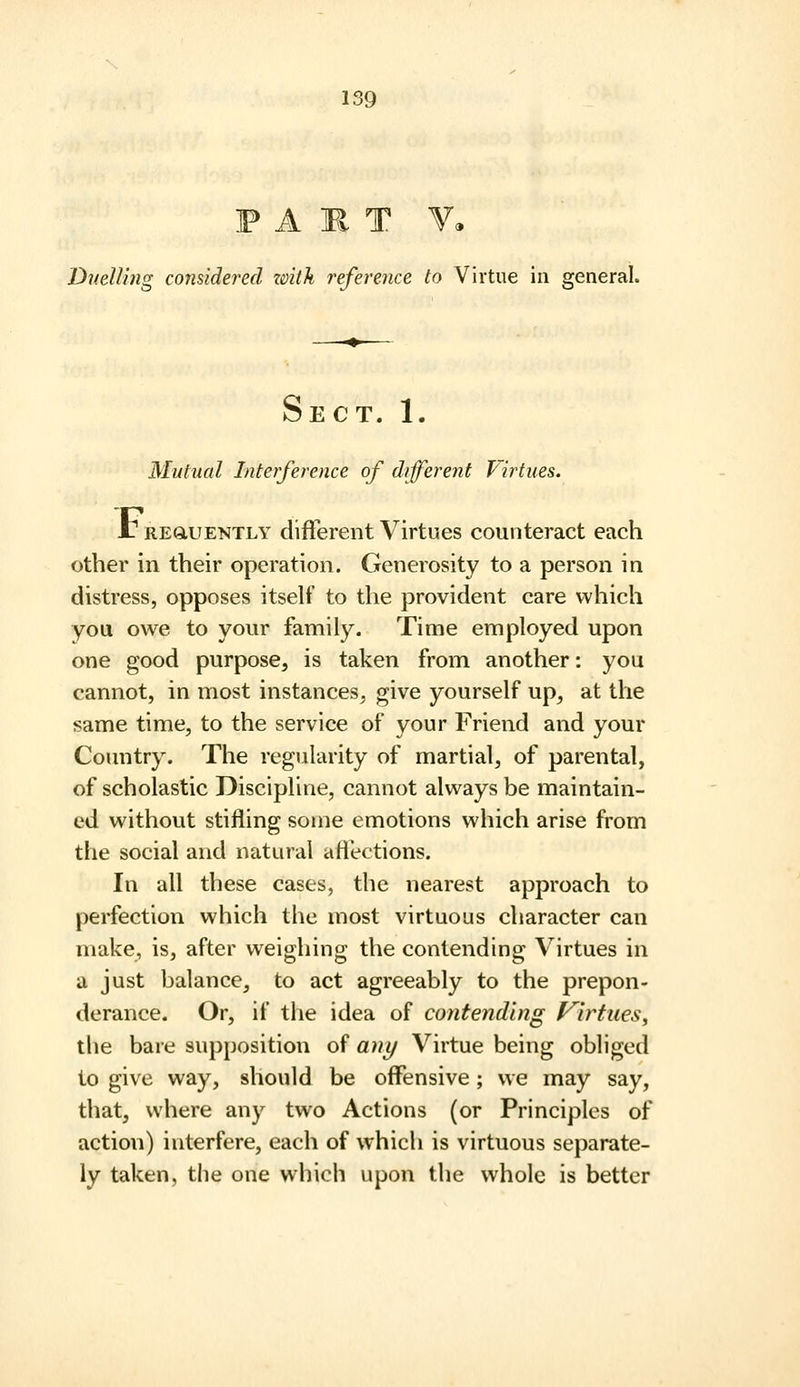 F A ]R T V. Duelling considered zmth reference to Virtue in general. Sect. 1. Mutual Interference of different Virtues. Jr REGLUENTLY different Virtues counteract each other in their operation. Generosity to a person in distress, opposes itself to the provident care which you owe to your family. Time employed upon one good purpose, is taken from another: you cannot, in most instances^ give yourself up, at the same time, to the service of your Friend and your Country. The regularity of martial, of parental, of scholastic Discipline, cannot always be maintain- ed without stifling some emotions which arise from the social and natural aflections. In all these cases, the nearest approach to perfection which the most virtuous character can make, is, after weigliing the contending Virtues in a just balance, to act agreeably to the prepon- derance. Or, if the idea of contending f^irtues, the bare supposition of an^ Virtue being obliged to give way, should be offensive; we may say, that, where any two Actions (or Principles of action) interfere, each of which is virtuous separate- ly taken, the one which upon the whole is better