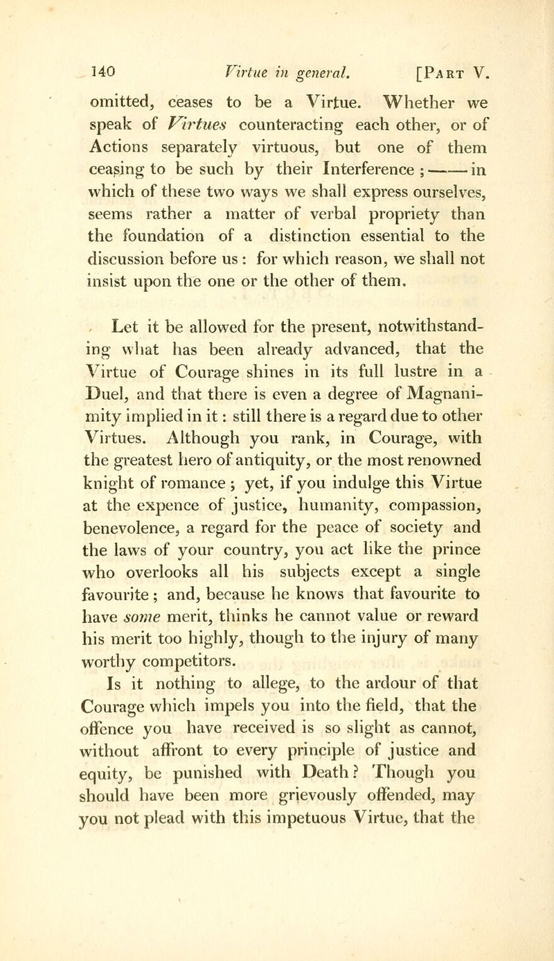 omitted^ ceases to be a Virtue. Whether we speak of Vir^tues counteracting each other, or of Actions separately virtuous, but one of them ceasing to be such by their Interference ; in which of these two ways we shall express ourselves, seems rather a matter of verbal propriety than the foundation of a distinction essential to the discussion before us : for which reason, we shall not insist upon the one or the other of them. , Let it be allowed for the present, notwithstand- ing what has been already advanced, that the Virtue of Courage shines in its full lustre in a Duel, and that there is even a degree of Magnani- mity implied in it: still there is a regard due to other Virtues. Although you rank, in Courage, with the greatest hero of antiquity, or the most renowned knight of romance ; yet, if you indulge this Virtue at the expence of justice, humanity, compassion, benevolence, a regard for the peace of society and the laws of your country, you act like the prince who overlooks all his subjects except a single favourite ; and, because he knows that favourite to have some merit, thinks he cannot value or reward his merit too highly, though to the injury of many worthy competitors. Is it nothing to allege, to the ardour of that Courage which impels you into the field, that the offence you have received is so slight as cannot, without affront to every principle of justice and equity, be punished with Death? Though you should have been more grievously offended, may you not plead with this impetuous Virtue, that the