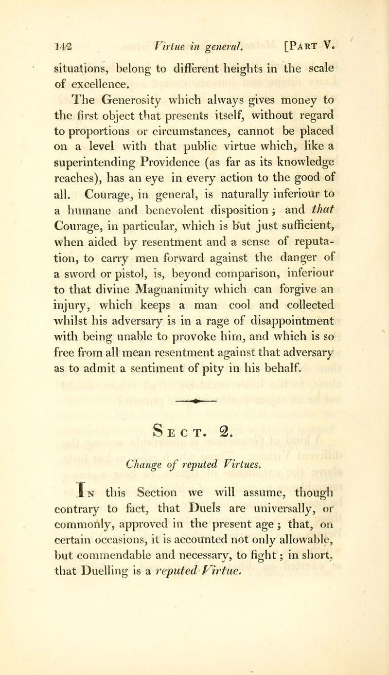 situations, belong to different heights in the scale of excellence. The Generosity which always gives money to the first object that presents itself, without regard to proportions or circumstances, cannot be placed on a level with that public virtue which, like a superintending Providence (as far as its knowledge reaches), has an eye in every action to the good of ail. Courage, in general, is naturally inferiour to a humane and benevolent disposition ; and that Courage, in particular, which is but just sufficient, when aided by resentment and a sense of reputa- tion, to carry men forward against the danger of a sword or pistol, is, beyond comparison, inferiour to that divine Magnanimity which can forgive an injury, which keeps a man cool and collected whilst his adversary is in a rage of disappointment with being unable to provoke him, and which is so free from all mean resentment against that adversary as to admit a sentiment of pity in his behalf. Sect. 2. Change of reputed Virtues. Xn this Section we will assume, though contrary to fact, that Duels are universally, or commonly, approved in the present age; that, on certain occasions, it is accounted not only allowable, but commendable and necessary, to fight; in short, that Duelling is a reputed Plrtue,