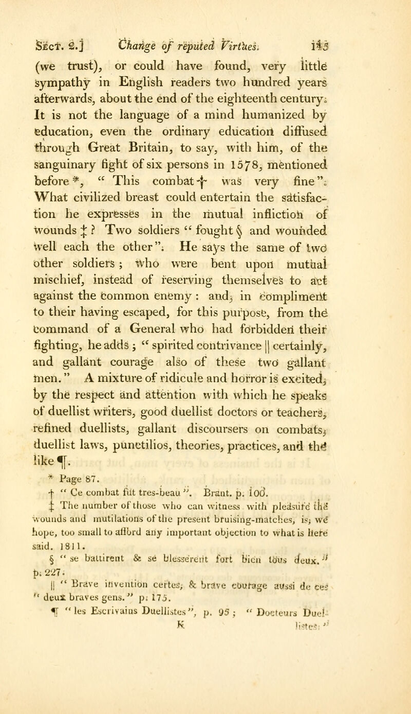 (we trust), or could have found, very little Sympathy in English readers two hundred years afterwards, about the end of the eighteenth century; It is not the language of a mind humanized by education, even the ordinary education diffused throUjih Great Britain, to say, with him, of the sanguinary fight of six persons in 1578, mentioned before ^,  This combat -|- was very fine „ What civilized breast could entertain the satisfac- tion he expresses in the mutual inflictioh of wounds;}:? Two soldiers  fought ^ and wounded Well each the other; He says the same of iw6 Other soldiers ; who were bent upon mutual mischief, insteiid of reserving themseiveS to att against the common enemy : and^ in Complimerlt to their having escaped, for this purpose, from th^ Command of a General who had fdrbiddeii their fighting, he adds;  spirited contrivance || certainly, and gallant courage also of these two gallant men. A mixture of ridicule and horror is excited, by the respect and attention with which he speaks of duellist writers, good duellist doctors or teachers^ refined duellists, gallant discoursers on combats^ duellist laws, punctilios, theories, practices, and th^ like^. * Page 87. ■^  Ce combat filt tres-beau''. IBrant. p. iod, ^ The number of those who can witness with pledsiird in& wounds and mutilations ot'tlie present bruising-matches, is; we hope, too small to aliOrd any important objection to what is ilete said. 1811. §  se baltirent & se blesserent fort bicn tdus deux.'' {). 227. 11  Brave invention certes; & brolve cDufage aussi de cue  deuX braves gens. p; 17j. % les Escrivaius Duellistes, p. 95;  Docfeurs Duel-- K listes;''