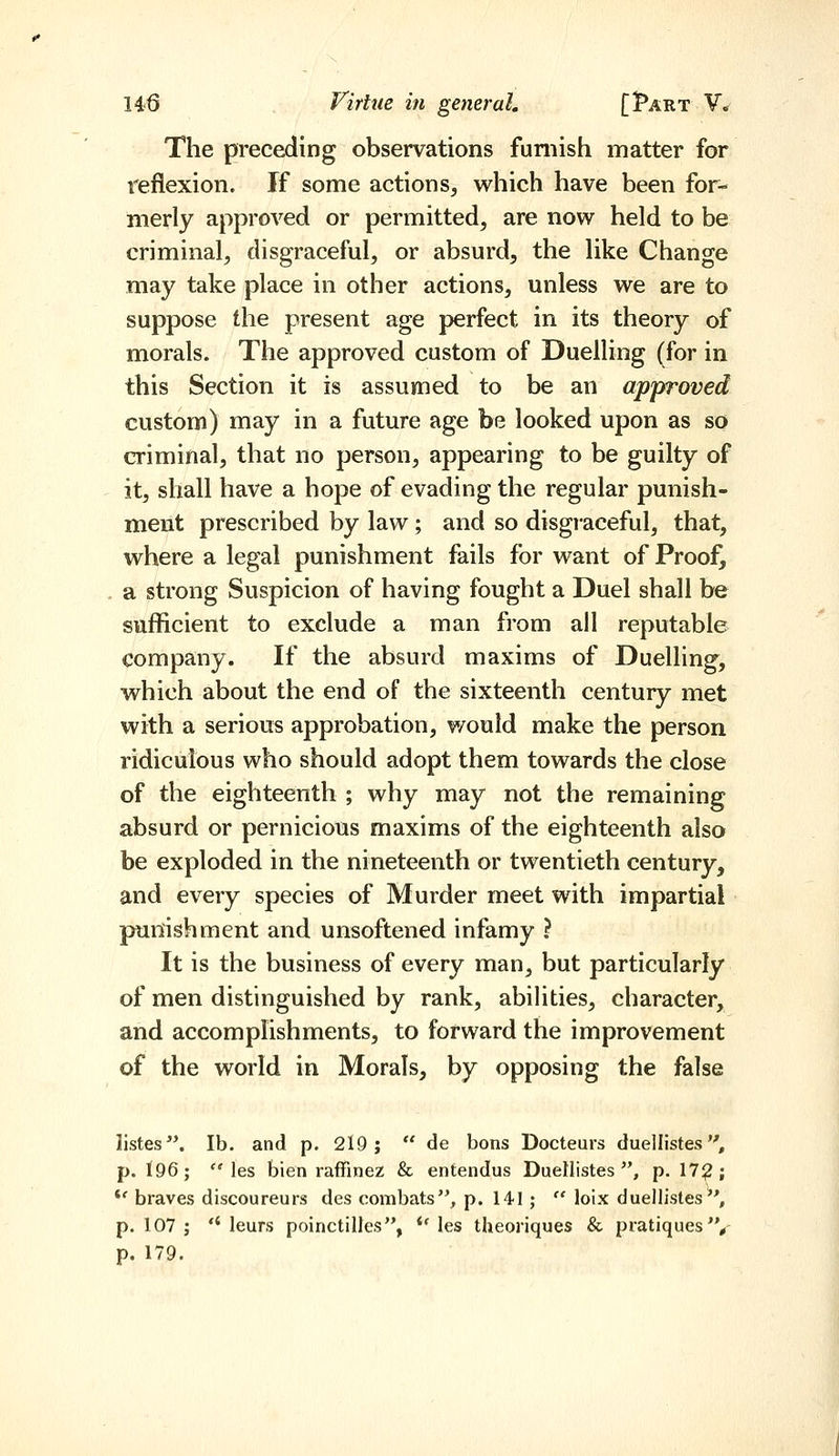 The preceding observations furnish matter for reflexion. If some actions, which have been for- merly approved or permitted, are now held to be criminal, disgraceful, or absurd, the like Change may take place in other actions, unless we are to suppose the present age perfect in its theory of morals. The approved custom of Duelling (for in this Section it is assumed to be an approved custom) may in a future age be looked upon as so criminal, that no person, appearing to be guilty of it, shall have a hope of evading the regular punish- ment prescribed by law; and so disgi-aceful, that, where a legal punishment fails for want of Proof^ a strong Suspicion of having fought a Duel shall be sufficient to exclude a man from all reputable company. If the absurd maxims of Duelling, which about the end of the sixteenth century met with a serious approbation, would make the person ridiculous who should adopt them towards the close of the eighteenth ; why may not the remaining absurd or pernicious maxims of the eighteenth also be exploded in the nineteenth or twentieth century, and every species of Murder meet with impartial punishment and unsoftened infamy ? It is the business of every man, but particularly of men distinguished by rank, abilities, character, and accomphshments, to forward the improvement of the world in Morals, by opposing the false listes. lb. and p. 219;  de bons Docteurs duellistes, p. I96;  les bien raffinez & enfendus Duellistes , p. 17?; *' braves discoureurs des combats, p. 141 ;  loix duellistes, p. 107 ; *' leurs poinctilles, *' les theoriques & pratiques'V p. 179.