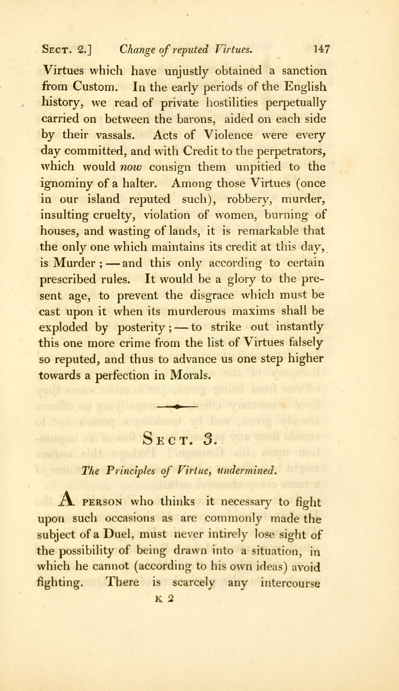 Virtues which have unjustly obtained a sanction from Custom. In the early periods of the English history, we read of private hostilities perpetually carried on between the barons, aided on each side by their vassals. Acts of Violence were every day committed, and with Credit to the perpetrators, which would now consign them unpitied to the ignominy of a halter. Among those Virtues (once in our island reputed such), robbery, murder, insulting cruelty, violation of women, burning of houses, and wasting of lands, it is remarkable that the only one which maintains its credit at this day, is Murder ;—and this only according to certain prescribed rules. It would be a glory to the pre- sent age, to prevent the disgrace which must be cast upon it when its murderous maxims shall be exploded by posterity; — to strike out instantly this one more crime from the list of Virtues falsely so reputed, and thus to advance us one step higher towards a perfection in Morals. Sect. 3. The Principles of Virtue, undermined, A. PERSON who thinks it necessary to fight upon such occasions as are commonly made the subject of a Duel, must never intirely lose sight of the possibility of being drawn into a situation, in which he cannot (according to his own ideas) avoid fighting. There is scarcely any intercourse K 2